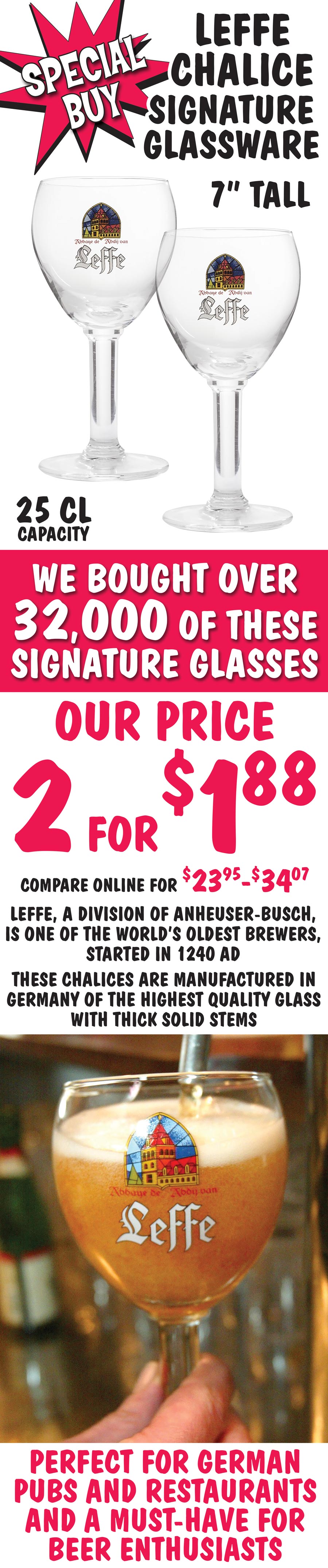 Leffe Chalice Special Buy - 2 glasses for $1.88 - While They Last. 7 inch tall, 25 centiliter stemmed glasses are manufactured in Germany of the highest quality glass with thick solid stems. Leffe, a division of Anheuser-Busch, 
        is one of the world’s oldest brewers, started in 1240 ad. These glasses are perfect for German pubs and restaurants
        and a must-have for beer enthusiasts. image