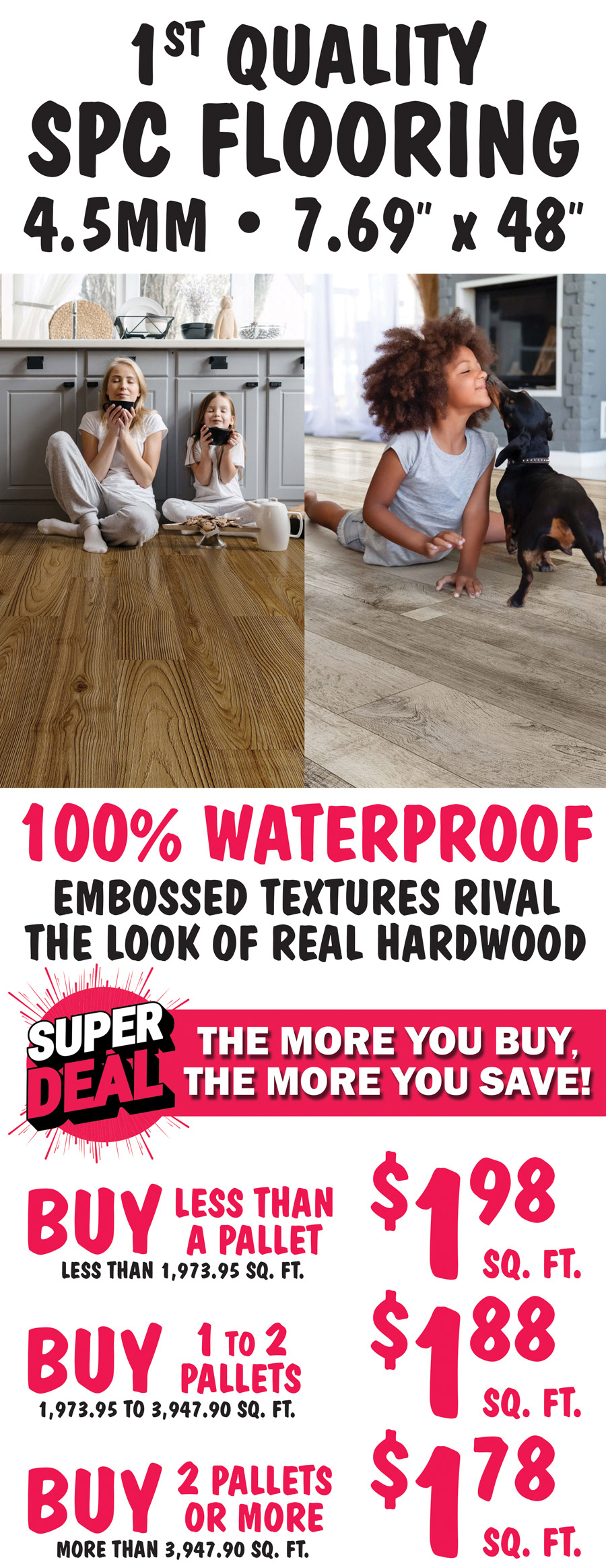 First Quality S P C Flooring, 4 point 5 millimeter, 7 point 69 inch by 48 inch planks, 100 percent waterproof, embossed textures rival the look of real hardwood. Super Deal, the more you buy, the more you save! Buy less than a pallet, less than 1,973 point 95 square feet for $1.98 a square foot, buy 1 to 2 pallets, 1,973 point 95 to 3,647 point 90 square feet for $1.88 a square foot, or buy 2 pallets or more, more than 3,947 point 90 square feet for $1.78 a square foot.