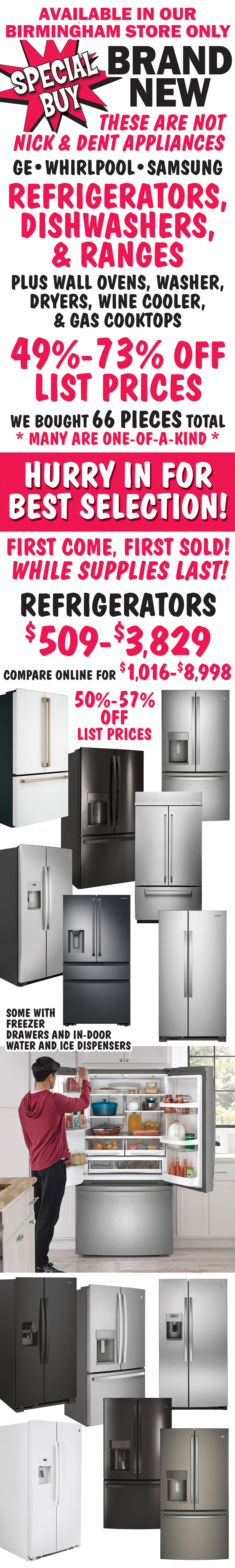Special Buy Brand New available in our Birmingham store only. These are not Nick and Dent appliances. G E, Whirlpool,  and Samsung refrigerators, dishwashers, and ranges, plus wall ovens, washer, dryers, wine cooler, and gas cooktops. 49 percent to 73 percent off list prices. We bought 66 pieces total, many are one of a kind. Hurry in for best selection! First come, first sold! While supplies last! Refrigerators $509 to $3,829, 50 percent to 57 percent off list prices, compare online for $1,016 to $8,998, some with freezer drawers and in-door water and ice dispensers.