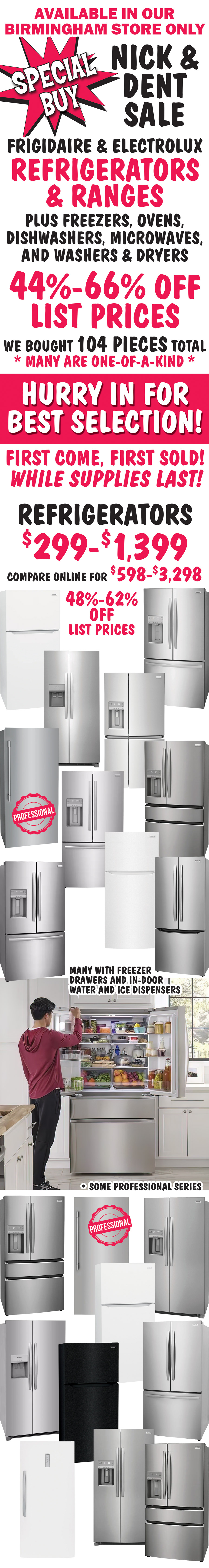 Special Buy Nick and Dent Sale available in our Birmingham store only. Frigidaire and Electrolux refrigerators and ranges, plus freezers, ovens, dishwashers, microwaves, and washers and dryers. 44 percent to 66 percent off list prices. We bought 104 more pieces, many are one of a kind. Hurry in for best selection! First come, first sold! While supplies last! Refrigerators $299 to $1,399, 48 percent to 62 percent off list prices, compare online for $598 to $3,298, many with freezer drawers and in-door water and ice dispensers, some professional series.