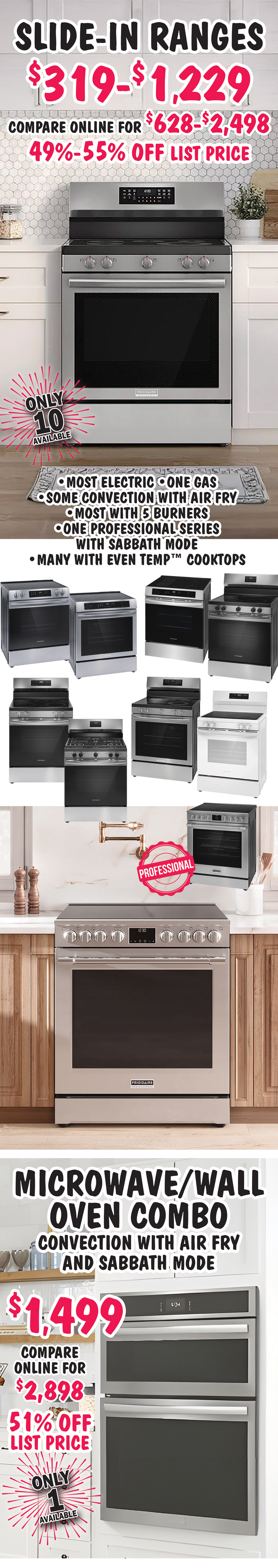 Slide in Ranges $319 to $1,229, 49 percent to 55 percent off list prices, compare online for $628 to $2,498, most electric, one gas, some convection with air fry, most with 5 burners, one professional series with sabbath mode, many with even temp cooktops, only 10 available. Microwave Wall Oven Combo, convection with air fry and sabbath mode $1,499, 51 percent off list price, compare online for $2,898, only 1 available
