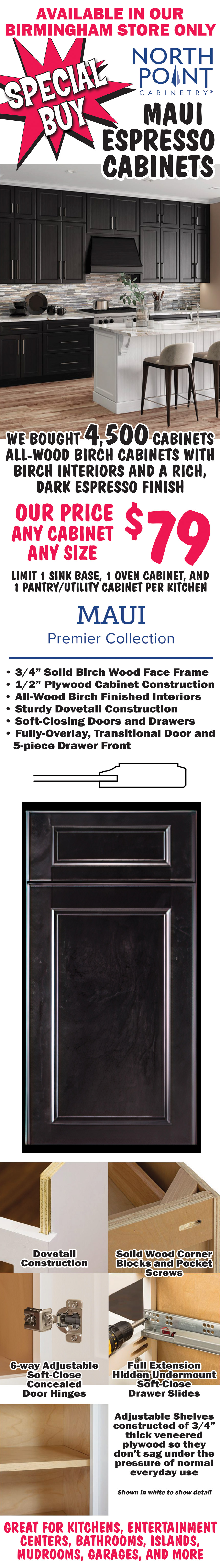 Special Buy NorthPoint Maui Espresso Cabinets, we bought 4,500 cabinets, all-wood birch cabinets with a rich, dark espresso finish and natural birch interiors, our price $79 any cabinet, any size, limit 1 sink base, 1 oven cabinet, and 1 pantry utility cabinet per kitchen. Maui Premier Collection with 3 quarter inch solid birch wood face frame, half inch plywood cabinet construction, all-wood birch finished interiors, sturdy dovetail construction, soft-closing doors and drawers, fully-overlay, transitional door and 5-piece drawer front, solid wood corner blocks and pocket screws, 6-way adjustable soft-close concealed door hinges, full extension hidden undermount soft-close drawer slides, and adjustable shelves constructed of 3 quarter inch thick veneered plywood so they don’t sag under the pressure of normal everyday use. Great for kitchens, entertainment centers, bathrooms, islands, mudrooms, garages, and more.