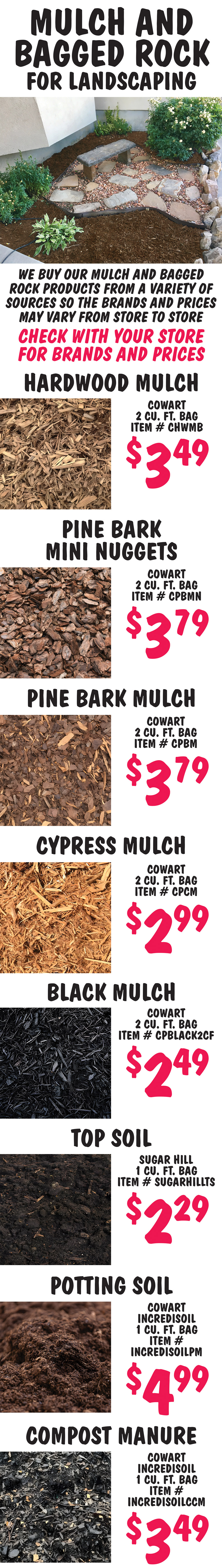 Mulch and Bagged Rock, we buy our mulch and bagged rock products from a variety of sources so the brands and prices may vary from store to store. Check with your store for brands and prices. Hardwood Mulch Cowart $3.49 per 2 cubic foot bag item number CHWMB. Pine Bark Mini Nuggets $3.79 Cowart 2 cubic foot bag item number CPBMN. Pine Bark Mulch $3.79 Cowart 2 cubic foot bag item number CPBM. Cypress Mulch Cowart $2.99 per 2 cubic foot bag item number CPCM. Black Mulch Cowart $2.49 per 2 cubic foot bag item number CPBLACK2CF.