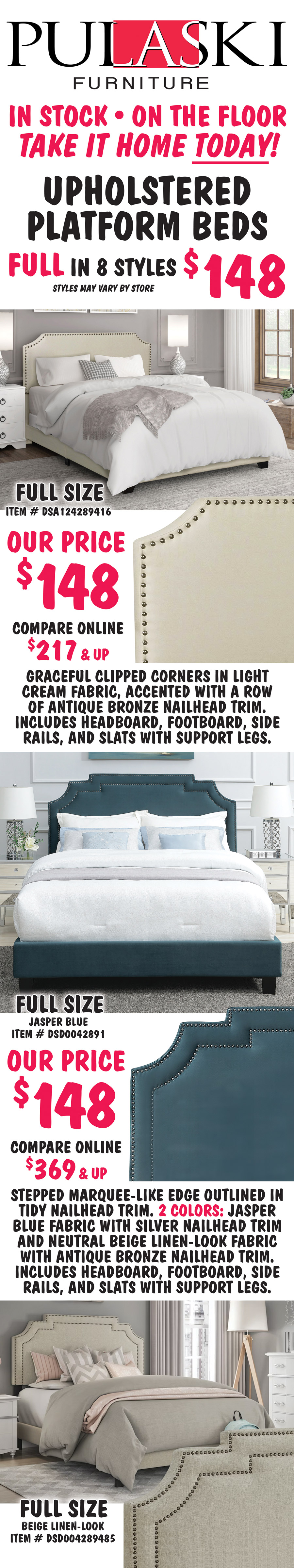 Pulaski Full Upholstered Platform Beds in 8 styles $148, styles may vary by store. All beds include headboard, footboard, side rails, and slats with support. Full size Clipped Corner in Cream, item number DSA124289416, our price $148, compare online for $217 and up, headboard features graceful clipped corners in a light cream fabric, accented with a row of antique bronze nailhead trim. Full size Marquee Nailhead in 2 colors: Jasper Blue item number DSD0042891 and Beige Linen item number DSD004289485, our price $148, compare online for $369 and up, stepped marquee-like edge on the headboard is outlined in tidy nailhead trim. image