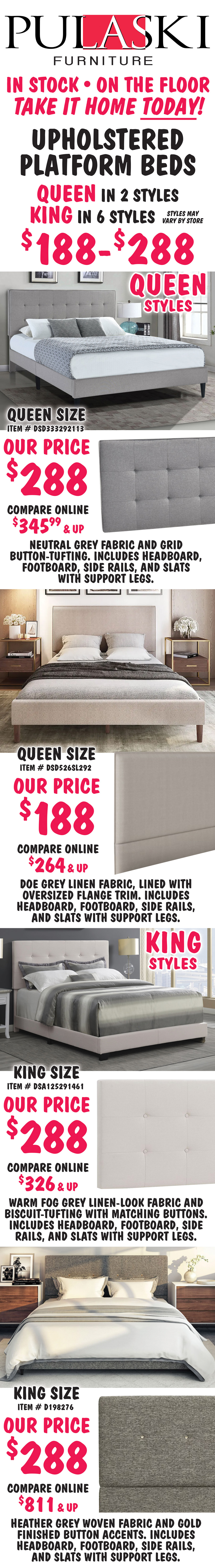 Pulaski Queen and King Upholstered Platform Beds $188 to $288, Queen in 2 styles, King in 6 styles, styles may vary by store. All beds include headboard, footboard, side rails, and slats with support. Queen size Grid-Tufted in Grey, item number DSD333292113, our price $288, compare online for $345.99 and up, rectangular headboard features a neutral grey fabric and grid button-tufting. Queen size Flange-Trimmed in Doe Grey, item number DSD526SL292, our price $188, compare online for $264 and up, rectangular headboard features a doe grey linen fabric, lined with oversized flange trim. King size Biscuit-Tufted in Fog Grey, item number DSA125291461, our price $288, compare online for $326 and up, rectangular headboard features a warm fog grey linen-look fabric and biscuit-tufting with matching buttons. King size Mid-Century Modern in Heather Grey, item number D198276, our price $288, compare online for $811 and up, rectangular headboard features a heather grey woven fabric and gold finished button accents. image