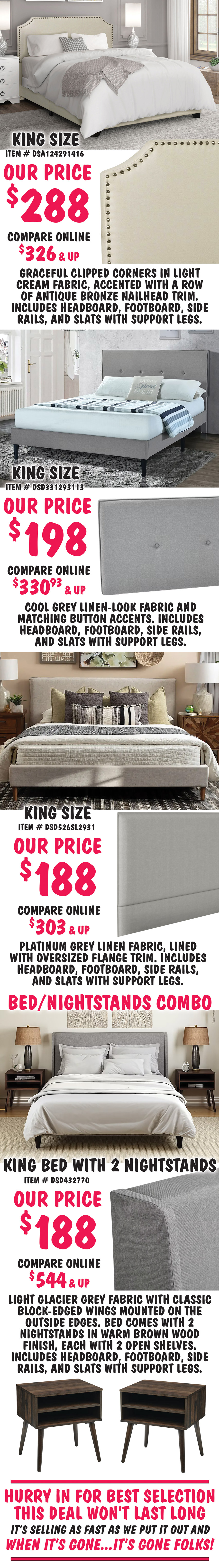 King size Clipped Corner in Cream, item number DSA124291416, our price $288, compare online for $326 and up, headboard features graceful clipped corners in a light cream fabric, accented with a row of antique bronze nailhead trim. King size Mid-Century Modern in Cool Grey, item number DSD331293113, our price $198, compare online for $330.93 and up, rectangular headboard features a cool grey linen-look fabric and matching button accents. King size Flange-Trimmed in Platinum, item number DSD526SL2931, our price $188, compare online for $303 and up, rectangular headboard features a platinum grey linen fabric, lined with oversized flange trim. Bed and Nightstands Combo, King size Wingback in Glacier Grey, item number DSD432770, our price $188, compare online for $544 and up, rectangular headboard in light glacier grey fabric with classic block-edged wings mounted on the outside edges. bed comes with 2 nightstands in warm brown wood finish, each with 2 open shelves. Hurry in for best selection. This deal won’t last long. It’s selling as fast as we put it out and when it’s gone, it’s gone. image