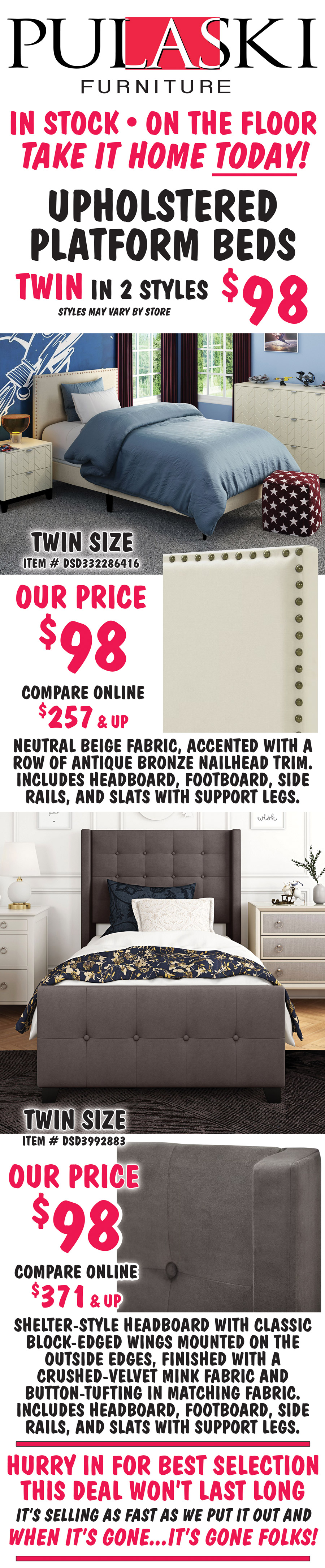 Pulaski Twin Upholstered Platform Beds in 2 styles $98, styles may vary by store. All beds include headboard, footboard, side rails, and slats with support. Twin size Nailhead Trim in Beige, item number DSD332286416, our price $98, compare online for $257 and up, rectangular headboard features a neutral beige fabric, accented with a row of antique bronze nailhead trim. Twin size Modern Wingback in Mink, item number DSD3992883, our price $98, compare online for $371 and up, shelter-style headboard with classic block-edged wings mounted on the outside edges, finished with a crushed-velvet mink fabric and button-tufting on headboard and footboard. Hurry in for best selection. This deal won’t last long. It’s selling as fast as we put it out and when it’s gone, it’s gone. image