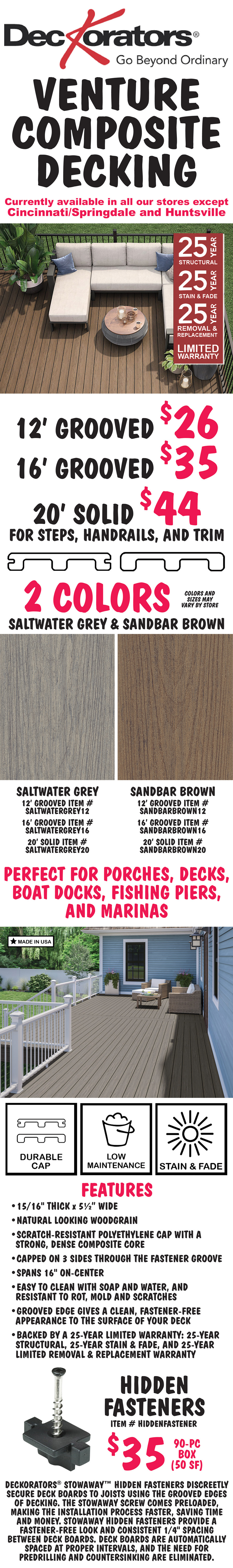 Deckorators Venture Composite Decking with 25 year limited warranty, currently available in all our stores except Cincinnati Springdale and Huntsville. 2 colors, Saltwater Grey and Sandbar Brown, 12 foot Grooved $26, 16 foot Grooved $35, and 20 foot Solid for steps, handrails, and trim $44, colors and sizes may vary by store. Saltwater Grey item numbers 12 foot grooved item number SALTWATERGREY12, 16 foot grooved item number SALTWATERGREY16, and 20 foot solid item number SALTWATERGREY20. Sandbar Brown item numbers 12 foot grooved item number SANDBARBROWN12, 16 foot grooved item number SANDBARBROWN16, and 20 foot solid item number SANDBARBROWN20. Perfect for porches, decks, boat docks, fishing piers, and marinas. Made in the USA. Durable cap, low maintenance, stain and fade resistant. Features, 15 sixteenths of an inch thick by 5 and a half inches wide, natural looking wood grain, scratch-resistant polyethylene cap with a strong, dense composite core, capped on 3 sides through the fastener groove, spans 16 inches on-center, easy to clean with soap and water, resistant to rot, mold, and scratches, groove edge gives a clean, fastener-free appearance to the surface of your deck, backed by a 25 year limited warranty: 25 year structural warranty, 25 year stain and fade warranty, and 25 year limited removal and replacement warranty. Hidden fasteners $35 for a 90 piece box - 50 square feet, item number HIDDENFASTENER. Deckorators Stowaway hidden fasteners discreetly secure deck boards to joists using the grooved edges of decking. The Stowaway screw comes preloaded, making the installation process faster, saving time and money. Stowaway hidden fasteners provide a fastener-free look and consistent 1/4 inch spacing between deck boards. Deck boards are automatically spaced at proper intervals, and the need for predrilling and countersinking are eliminated.