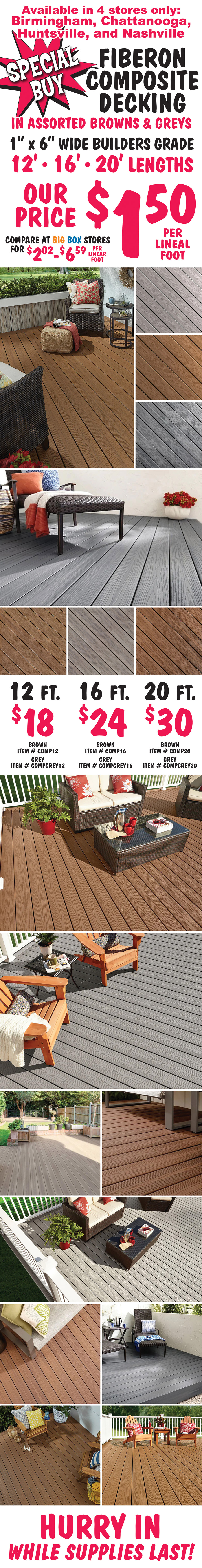 Special Buy Fiberon Composite Decking $1.50 per linearl foot in assorted browns and greys, compare at big box stores for $2.02 to $6.59 per linear foot, 1 inch by 6 inch wide builders grade in 12 foot, 16 foot, and 20 foot lengths. Available in 4 stores only, Birmingham, Chattanooga, Huntsville, and Nashville. 12 foot boards $18 each, brown item number COMP12, grey item number COMPGREY12. 16 foot boards $24 each, brown item number COMP16, grey item number COMPGREY16. 20 foot boards $30 each, brown item number COMP20, grey item number COMPGREY20. Hurry in while supplies last!