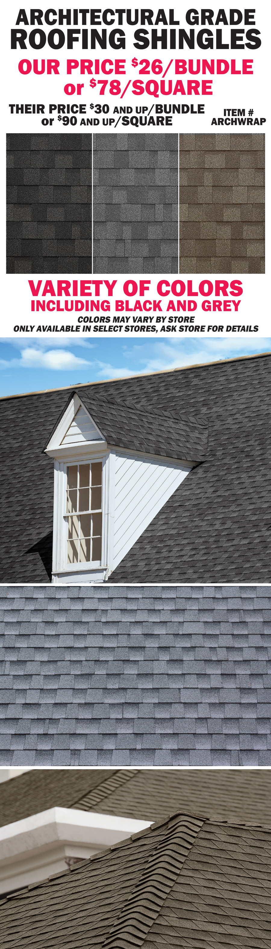 Architectural Grade Roofing Shingles our price $26 a bundle or $78 a square, item number ARCHWRAP,their price $30 and up a bundle or $90 and up a square. Variety of colors, including black and grey, colors may vary by store. Only avaialbe in select stores, ask store for details.