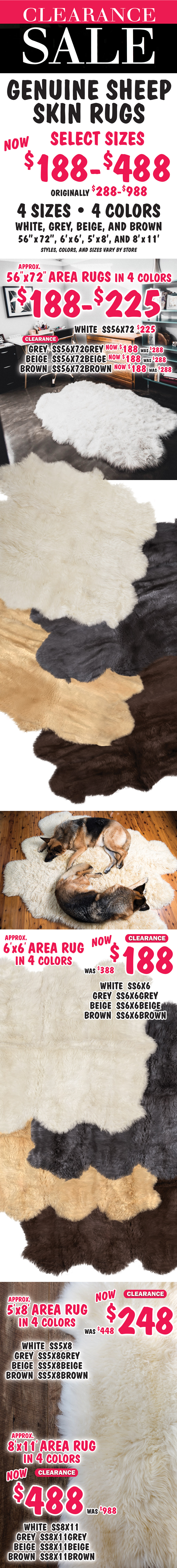 Clearance Sale Genuine Sheep Skin Rugs, select sizes now $188 to $488, originally $288 to $988, 4 colors white, grey, beige, and brown, 4 sizes 56 inches by 72 inches, 6 feet by 6 feet, 5 feet by 8 feet, and 8 feet by 11 feet, styles, colors, and sizes vary by store. 56 by 72 inch area rugs in 4 colors $188 to $225, approximate size, white $225 item number SS56X72, grey clearance now $188, was $288 item number SS56X72GREY, beige clearance now $188, was $288 item number SS56X72BEIGE, and brown clearance now $188, was $288 item number SS56X72BROWN. 6 by 6 foot area rugs in 4 colors clearance now $188, was $388, approximate size, white item number SS6X6, grey item number SS6X6GREY, beige item number SS6X6BEIGE, and brown item number SS6X6BROWN. 5 by 8 foot area rugs in 4 colors clearance now $248, was $448, approximate size, white item number SS5X8, grey item number SS5X8GREY, beige item number SS5X8BEIGE, and brown item number SS5X8BROWN. 8 by 11 foot area rugs in 4 colors clearance now $488, was $988, approximate size, white item number SS8X11, grey item number SS8X11GREY, beige item number SS8X11BEIGE, and brown item number SS8X11BROWN.