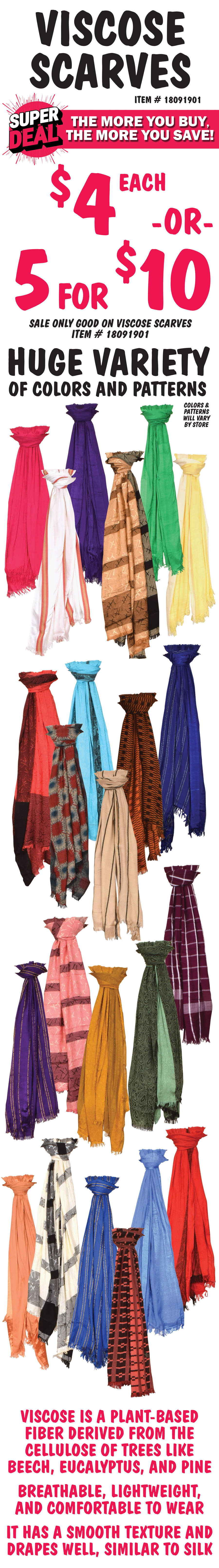 Viscose Scarves Super Deal, the more you buy, the more you save $4 each or 5 for $10, sale only goo on viscose scarves item number 18091901. Huge variety of colors and patterns, color and patterns will vary by store. Viscose is a plant based fiber derived from the cellulose of trees like beech, eucalyptus, and pine. It is breathable, lightweight, and comfortable to wear. It has a smooth texture and drapes well, similar to silk.