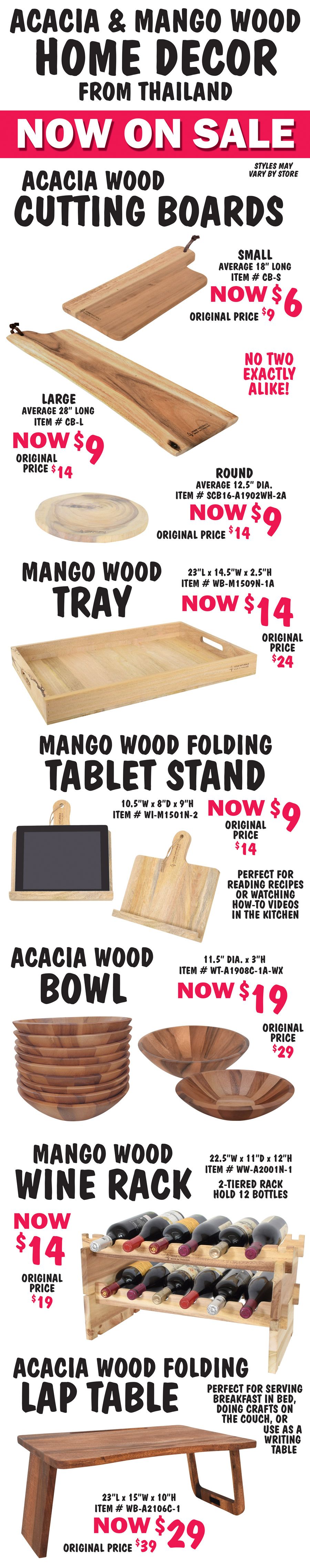 Acacia and Mango wood Home Décor now on sale, no two exactly alike, styles may vary by store. Acacia wood Cutting Boards small now $6, original price $9, average 18 inches long, item number CB dash S, large now $9, original price $14, average 28 inches long, item number CB dash L, round now $9, original price $14, average 12 and a half inches in diameter, item number scb16 dash A1902WH dash 2A. Mango wood Tray now $14, original price $24, 23 inches long by 15 and a half inches wide by 2 and a half inches high, item number WB dash M1509N dash 1A. Mango wood folding Tablet Stand now $9, original price $14, 10 and a half inches wide by 8 inches deep by 9 inches high, item number WI dash M1501N dash 2, perfect for reading recipes or watching how to videos in the kitchen. Acacia wood Bowl now $19, original price $29, 11 and a half inches in diameter by 3 inches high, item number WT dash A1908C dash 1A dash WX. Mango wood Wine Rack now $14, original price $19, 22 and a half inches wide by 11 inches deep by 12 inches high, item number WW dash A2001N dash 1, 2 tiered rack hold 12 bottles Acacia wood folding Lap Table now $29, original price $39, 23 inches long by 15 inches wide by 10 inches high, item number WB dash A2106C dash 1, perfect for serving breakfast in bed, doing crafts on the couch, or use as a writing table.