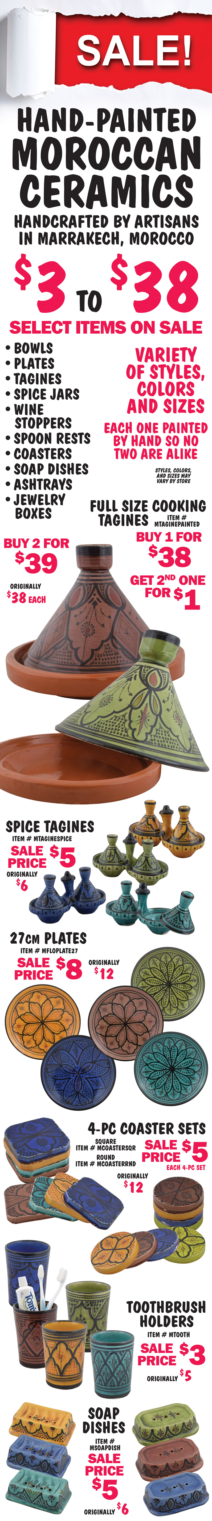 SALE! Hand Painted Moroccan Ceramics, handcrafted by artisans in Marrakech, Morocco, each one painted by hand so no two are alike, $3 to $38, select items on sale. Bowls, plates, tagines, spice jars, wine stoppers, spoon rests, coasters, soap dishes, ashtrays, and jewelry boxes, variety of styles, colors, and sizes - styles, colors, and sizes may vary by store. Full size cooking Tagines now buy 1 for $38, get the second one for $1, 2 for $39, originally $38 each, item number MTAGINEPAINTED. Spice Tagines sale price $5, originally $6, item number MTAGINESPICE. 27 centimeter plates sale price $8, originally $12, item number MFLOPLATE27. 4 piece Coaster Sets in 2 styles sale price $5 each for a 4 piece set, originally $12, Square item number MCOASTERSQR and Round item number MCOASTERRND. Toothbrush Holders sale price $3, originally $5, item number MTOOTH. Soap Dishes sale price $5, originally $6, item number MSOAPDISH.