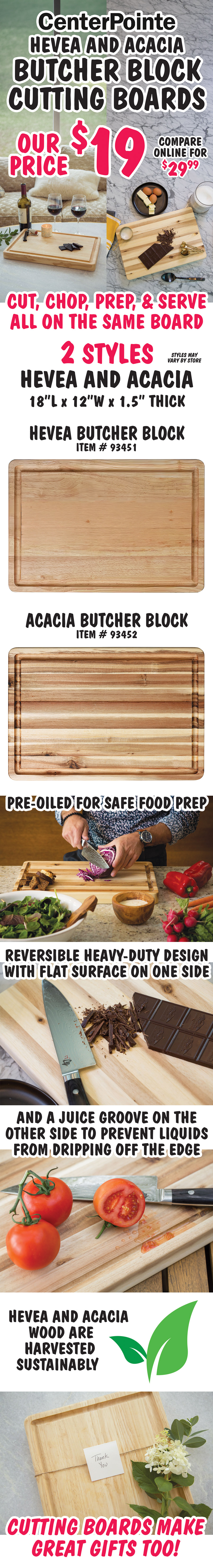 Center Pointe Hevea and Acacia Butcher Block Countertops our price $19, compare online for $29.99. Cut, chop, prep, and serve all on the same board, 2 styles Hevea and Acacia, 18 inches long, 12 inches wide, and 1 and a half inches thick, styles may vary by store. Hevea butcher block item number 93451 and Acacia butcher block item number 93452. Pre oiled for safe food prep, reversible heavy duty design with flat surface on one side and a juice groove on the other side to prevent liquids from dripping off the edge. Hevea and Acacia wood are harvested sustainably. Cutting boards make great gifts too!