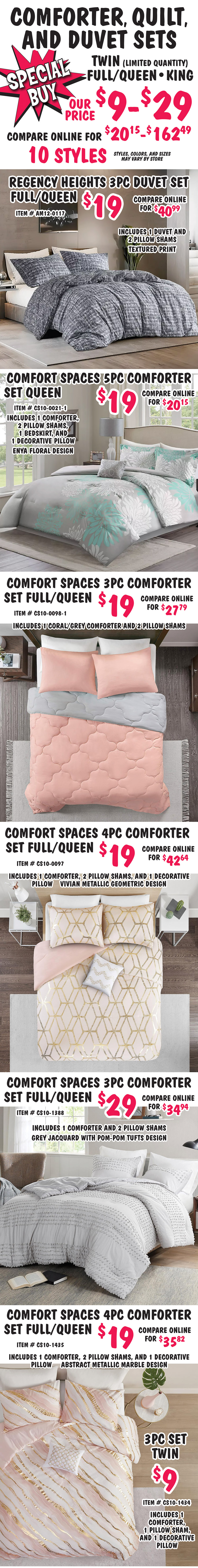 Special Buy Comforter, Quilt, and Duvet Sets, twin (limited quantities), full, queen, and king, our price $9 to $29, compare online for $20.15 to $162.49, 10 styles, styles, colors, and sizes may vary by store. Regency Heights 3 piece Duvet set full queen $19, compare online for $40.99, item number AM12 dash 0117, includes 1 duvet and 2 pillow shams, textured print. Comfort Spaces 5 piece Comforter set queen $19, compare online for $20.15, item number CS10 dash 0021 dash 1, includes 1 comforter, 2 pillow shams, 1 bedskirt, and 1 decorative pillow, Enya floral design. Comfort Spaces 3 piece Comforter set full queen $19, compare online for $27.79, item number CS10 dash 0098 dash 1, includes 1 coral grey comforter and 2 pillow shams. Comfort Spaces 4 piece Comforter set full queen $19, compare online for $42.64, item number CS10 dash 0977, includes 1 comforter, 2 pillow shams, and 1 decorative, Vivian metallic geometric design. Comfort Spaces 3 piece Comforter set full queen $29, compare online for $34.94, item number CS10 dash 1388, includes 1 comforter and 2 pillow shams, grey jacquard with pom pom tufts design. Comfort Spaces 4 piece Comforter set full queen $19, compare online for $35.82, item number CS10 dash 1435, includes 1 comforter, 2 pillow shams, and 1 decorative, abstract metallic marble design, and 3 piece set twin $9, item number CS10 dash 1434, includes 1 comforter, 1 pillow sham, 1 decorative pillow.