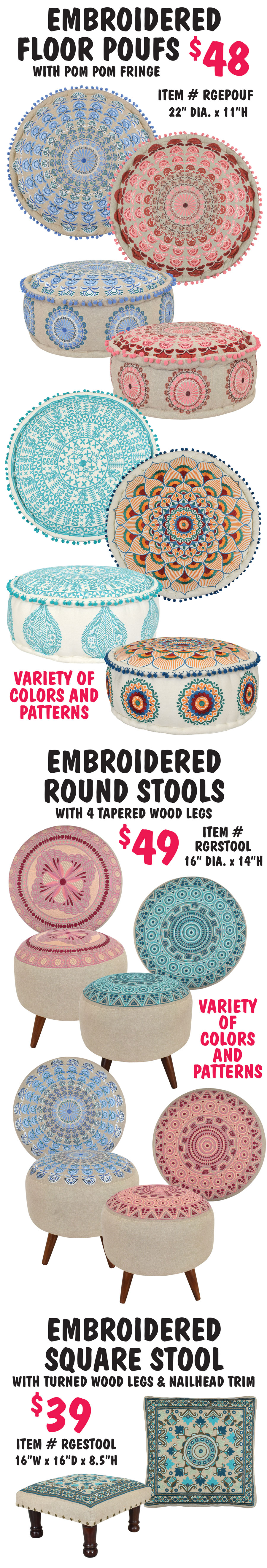 Embroidered Round Floor Poufs with pom pom fringe $48, item number RGEPOUF, 22 inch diameter by 11 inches high, variety of colors and patterns. Embroidered Round Stools with 4 tapered wood legs $49, item number RGRSTOOL, 16 inch diameter by 14 inches high, variety of colors and patterns. Embroidered Square Stool with turned wood legs and nailhead trim $39, item number RGESTOOL, 16 inches wide by 16 inches deep by 8 and a half inches high.