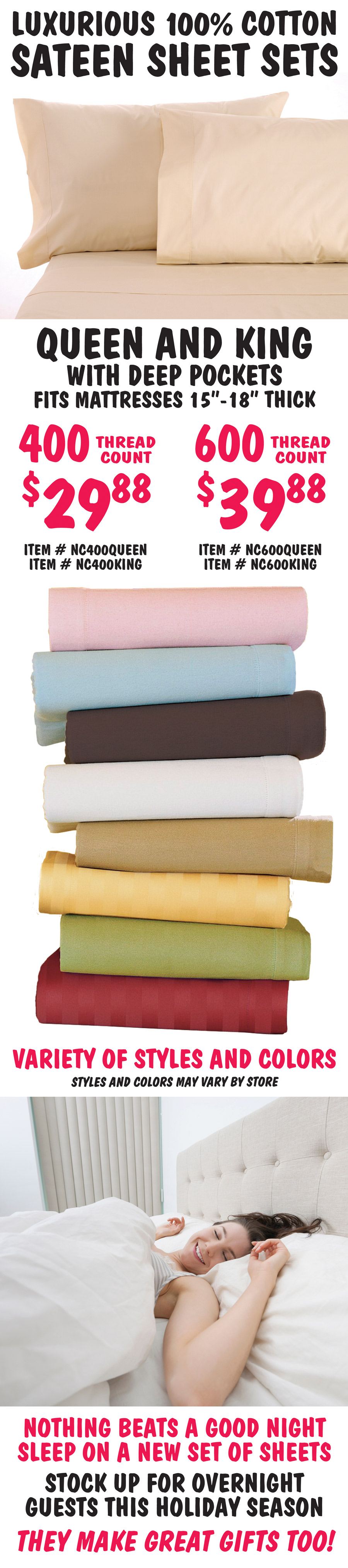 Luxurious 100 percent cotton Sateen Sheet Sets, Queen and King with deep pockets, fits mattresses 15 inches to 18 inches thick. 400 thread count $29.88, item numbers NC400QUEEN and NC400KING. 600 thread count $39.88, item numbers NC600QUEEN and NC600KING. Variety of styles and colors, styles and colors may vary by store. Nothing beats a good night sleep on a new set of sheets. Stock up for overnight guests this holiday season. They make great gifts too!