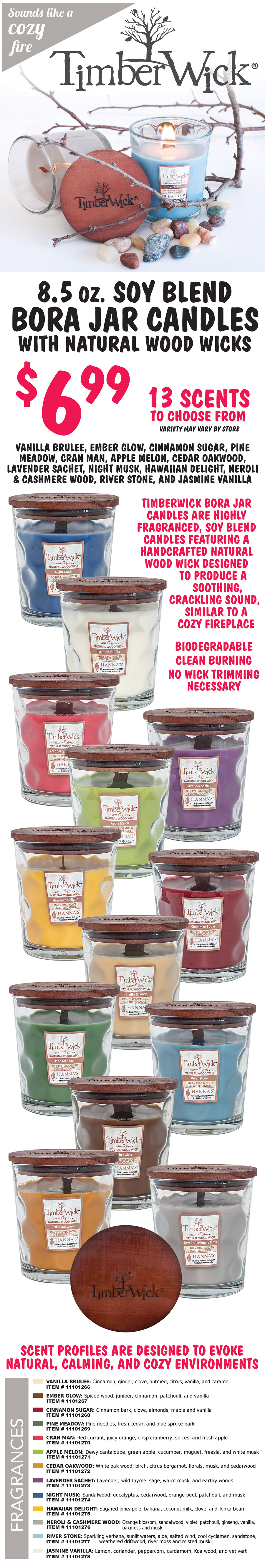TimberWick 8 and a half ounce soy blend Bora Jar Candles with natural wood wicks $6.99, sounds like a cozy fire, 13 scents to choose from vanilla brulee, ember glow, cinnamon sugar, pine meadow, cran man, apple melon, cedar oakwood, lavender sachet, night musk, Hawaiian delight, neroli & cashmere wood, river stone, and jasmine vanilla. TimberWick Bora Jar Candles are highly fragranced, soy blend candles featuring a handcrafted natural wood wick designed to produce a soothing crackling sound, similar to a cozy fireplace. Biodegradable, clean burning, no wick trimming necessary. Scent profiles are designed to evoke natural, calming, and cozy environments. Vanilla Brulee item number 11101266 cinnamon, ginger, nutmeg, citrus, vanilla, and caramel. Ember Glow item number 11101267 spiced wood, juniper, cinnamon, patchouli, and vanilla. Cinnamon Sugar item number 11101268 cinnamon bark, clove, almonds, maple, and vanilla. Pine Meadow item number 11101269 pine needles, fresh cedar, and blue spruce bark. Cran Man item number 11101270 red currant, juicy orange, crisp cranberry, spices, and fresh apple. Apple Melon item number 11101271 dewy cantaloupe, green apple, cucumber, muguet, freesia, and white musk. Cedar Oakwood item number 11101272 white oak wood, birch, citrus bergamot, florals, musk, and cedarwood. Lavender Sachet item number 11101273 lavender, wild thyme, sage, warm musk, and earthy woods. Night Musk item number 11101274 sandalwood, eucalyptus, cedarwood, orange peel, patchouli, and musk. Hawaiian Delight item number 11101275 sugared pineapple, banana, coconut milk, clove, and Tonka bean. Neroli and Cashmere Wood item number 11101276 orange blossom, sandalwood, violet, patchouli, ginseng, vanilla, oakmoss, and musk. River Stone item number 11101277 sparkling verbena, sunlit waters, aloe, salted wind, cool cyclamen, sandstone, weathered driftwood, river moss, and misted musk. Jasmine Vanilla item number 11101278 lemon, coriander, peppercorn, cardamom, Koa wood, and vetivert.