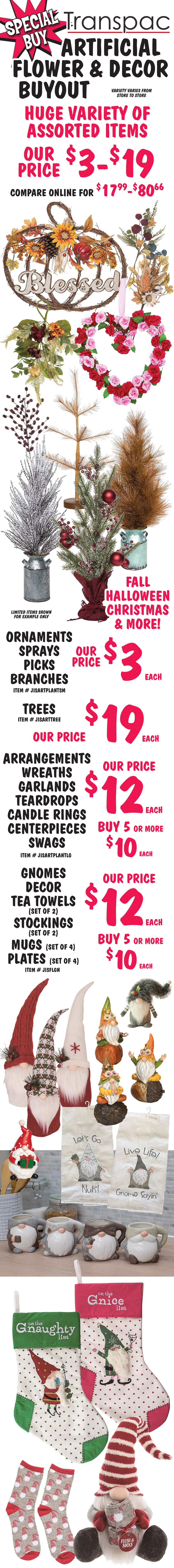 Special Buy Transpac Artificial Flower and Decor Buyout, our price $3 to $19, compare online for $17.99 to $80.66, huge variety of assorted items, Fall, Halloween, Christmas, and more, variety varies from store to store. Ornaments, sprays, picks, and branches our price $3 each, item number JISARTPLANTSM. Trees our price $19 each, item number JISARTTREE. Arrangements, wreaths, garlands, teardrops, candle rings, centerpieces, and swags our price $12 each, buy 5 or more for $10 each, item number JISARTPLANTLG. Gnomes, decor, tea towels set of 2, stockings set of 2, mugs set of 4, plates set of 4 our price $12 each, buy 5 or more for $10 each, item number JISFLGN.
