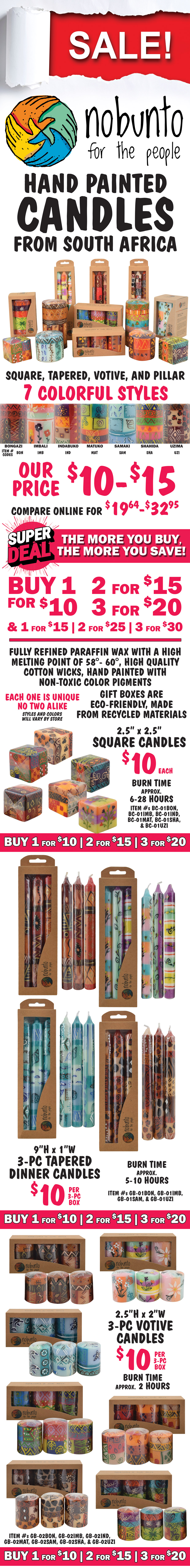 SALE! Nobunto Hand Painted Candles from South Africa - square, tapered, votive, and pillar candles. 7 colorful styles Bongazi, Imbali, Indabuko, Matuko, Samaki, Shahida, and Uzima. Our price $10 and $15, compare online for $19.64 to $32.95, Super Deal, the more you buy, the more you save! Buy 1 for $10, 2 for $15, 3 for $20 and Buy 1 for $15, 2 for $25, 3 for $30. Fully refined paraffin wax with a high melting point of 58 to 60 degrees, high quality cotton wicks, hand painted with non-toxic color pigments, gift boxes are eco-friendly, made from recycled materials. Each one is unique, no two alike, styles and colors will vary by store. Style codes for item numbers are BON for Bongazi, IMB for Imbali, IND for Indabuko, MAT for Matuko, SAM for Samaki, SHA for Shahida, and UZI for Uzima. Square Candles, $10 each, buy 1 for $10, 2 for $15, 3 for $20, 2 and a half inches by 2 and a half inches, burn time approximately 6 to 28 hours, item numbers BC-01BON, BC-01IMB, BC-01IND, BC-01MAT, BC-01SHA, and BC-01UZI. 3 piece Tapered Dinner Candles in gift box, $10 per 3 piece box, buy 1 for $10, 2 for $15, 3 for $20, 9 inches tall by 1 inch wide, burn time approximately 5 to 10 hours, item numbers item GB-01BON, GB-01IMB, GB-01SAM, and GB-01UZI. 3 piece Votive Candles, $10 per 3 piece box, buy 1 for $10, 2 for $15, 3 for $20, 2 and a half inches tall by 2 inches wide, burn time approximately 2 hours, item numbers GB-02BON, GB-02IMB, GB-02IND, GB-02MAT, GB-02SAM, GB-02SHA, and GB-02UZI.