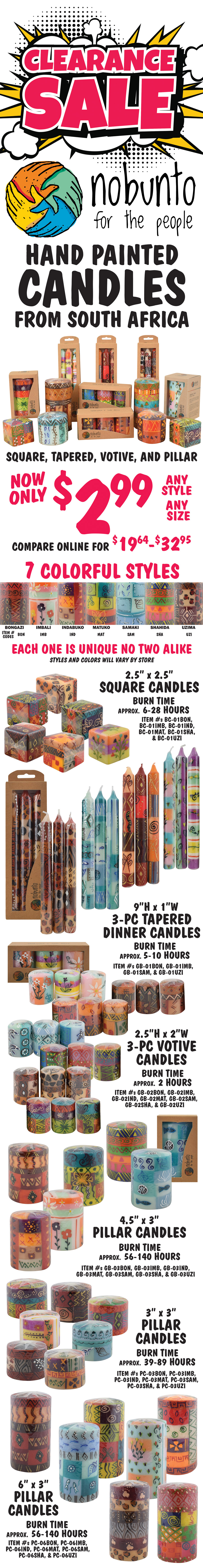 CLEARANCE SALE Nobunto Hand Painted Candles from South Africa - square, tapered, votive, and pillar candles, now only $2.99, any style, any size, compare online for $19.64 to $32.95. 7 colorful styles Bongazi, Imbali, Indabuko, Matuko, Samaki, Shahida, and Uzima. style codes for item numbers are BON for Bongazi, IMB for Imbali, IND for Indabuko, MAT for Matuko, SAM for Samaki, SHA for Shahida, and UZI for Uzima. Each one is unique, no two alike, styles and color will vary by store. Square Candles, 2 and a half inches by 2 and a half inches, burn time approximately 6 to 28 hours, item numbers BC dash 01BON, BC dash 01IMB, BC dash 01IND, BC dash 01MAT, BC dash 01SHA, and BC dash 01UZI. 3-piece Tapered Dinner Candles in gift box, 9 inches tall by 1 inch wide, burn time approximately 5 to 10 hours, item numbers item GB dash 01BON, GB dash 01IMB, GB dash 01SAM, and GB dash 01UZI. 3-piece Votive Candles in gift box, 2 and a half inches tall by 2 inches wide, burn time approximately 2 hours, item numbers GB dash 02BON, GB dash 02IMB, GB dash 02IND, GB dash 02MAT, GB dash 02SAM, GB dash 02SHA, and GB dash 02UZI. Pillar Candles in gift box, 4 and a half inches tall by 3 and a half inches wide, burn time approximately 56 to 140 hours, item numbers GB dash 03BON, GB dash 03IMB, GB dash 03IND, GB dash 03MAT, GB dash 03SAM, GB dash 03SHA, and GB dash 03UZI. Pillar Candles, 3 inches tall by 3 inches wide, burn time approximately 39 to 89 hours, item numbers PC dash 03BON, PC dash 03IMB, PC dash 03IND, PC dash 03MAT, PC dash 03SAM, PC dash 03SHA, and PC dash 03UZI. Pillar Candles, 6 inches tall by 3 inches wide, burn time approximately 56 to 140 hours, item numbers PC dash 06BON, PC dash 06IMB, PC dash 06IND, PC dash 06MAT, PC dash 06SAM, PC dash 06SHA, and PC dash 06UZI.