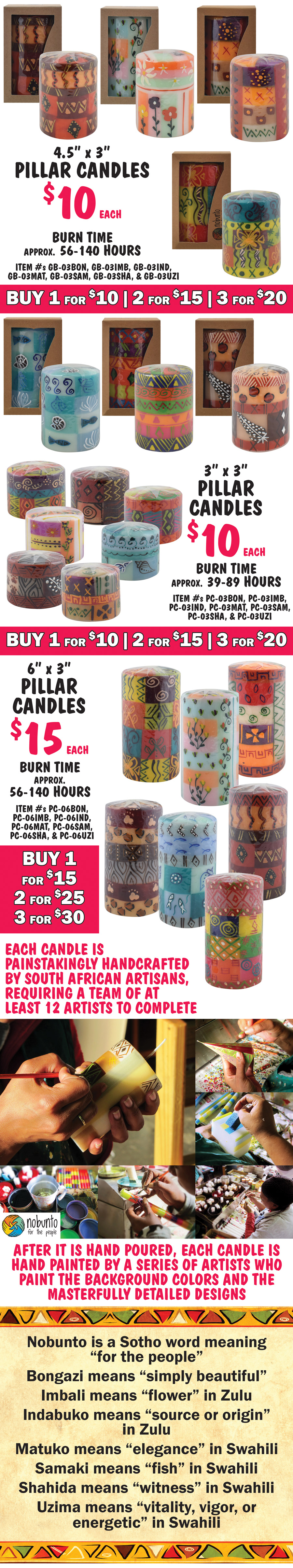 Pillar Candles in gift box, $10 each, buy 1 for $10, 2 for $15, 3 for $20, 4 and a half inches tall by 3 and a half inches wide, burn time approximately 56 to 140 hours, item numbers GB-03BON, GB-03IMB, GB-03IND, GB-03MAT, GB-03SAM, GB-03SHA, and GB-03UZI. Pillar Candles, $10 each, buy 1 for $10, 2 for $15, 3 for $20, 3 inches tall by 3 inches wide, burn time approximately 39 to 89 hours, item numbers PC-03BON, PC-03IMB, PC-03IND, PC-03MAT, PC-03SAM, PC-03SHA, and PC-03UZI. Pillar Candles, $15 each, buy 1 for $15, 2 for $25, 3 for $30, 6 inches tall by 3 inches wide, burn time approximately 56 to 140 hours, item numbers PC-06BON, PC-06IMB, PC-06IND, PC-06MAT, PC-06SAM, PC-06SHA, and PC-06UZI. Each candle is painstakingly handcrafted by South African artisans, requiring a team of at least 12 artists to complete. After it is hand poured, each candle is hand painted by a series of artists who paint the background colors and the masterfully detailed designs. Nobunto is a Sotho word meaning for the people, Bongazi means simply beautiful, Imbali means flower in Zulu, Indabuko means source or origin in Zulu, Matuko means elegance in Swahili, Samaki means fish in Swahili, Shahida means witness in Swahili, and Uzima means vitality, vigor, or energetic in Swahili.