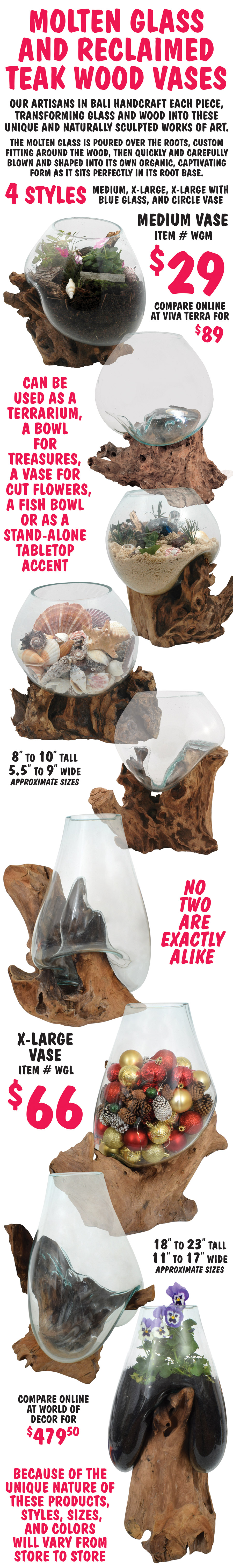 Molten Glass and Reclaimed Teak Wood Vases. Our artisans in Bali handcraft each piece, transforming glass and wood into these unique and naturally sculpted works of art. The molten glass is poured over the roots, custom fitting around the wood, then quickly and carefully blown and shaped into its own organic, captivating form as it sits perfectly in its root base. No two are exactly alike and can be used as a terrarium, a bowl for treasures, a vase for cut flowers, a fish bowl or as a stand alone tabletop accent. 4 sizes medium, extra large, extra large with blue glass, and circle vase. Medium Vase $29, item number WGM, compare online at Viva Terra for $89 - 8 to 10 inches tall, 5 and a half to 9 inches wide, approximate sizes. Extra Large Vase $66, item number WGL, compare online at World of Décor for $479.50, 18 to 23 inches tall, 11 to 17 inches wide, approximate sizes. Because of the unique nature of these products, styles sizes, and colors will vary from store to store.