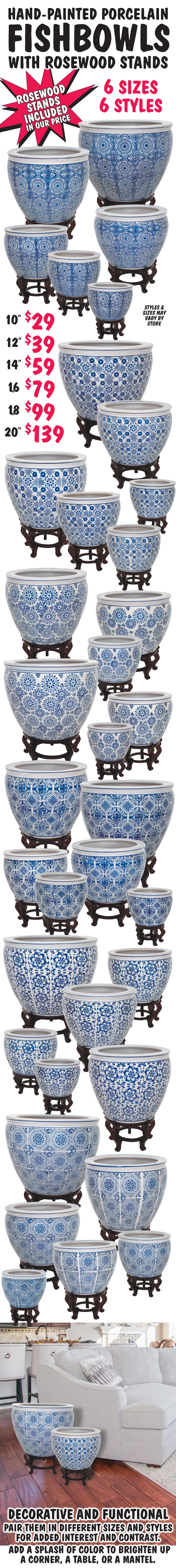 Hand-Painted Porcelain Fishbowls with Rosewood Stands, 6 sizes, 6 styles. 10 inches wide $29, 12 inch $39, 14 inch $59, 16 inch $79, 18 inch $99, and 20 inch $139. Rosewood stand is included in price. Fishbowls are decorative and functional. Pair them in different sizes and styles for added interest and contrast. Add a splash of color to brighten up a corner, a table, or a mantel. Perfect as a vase or planter. One of our customers even used theirs as a Christmas tree stand. Styles and sizes may vary by store. Click here to read our blog about the Blue and White Porcelain Renaissance.