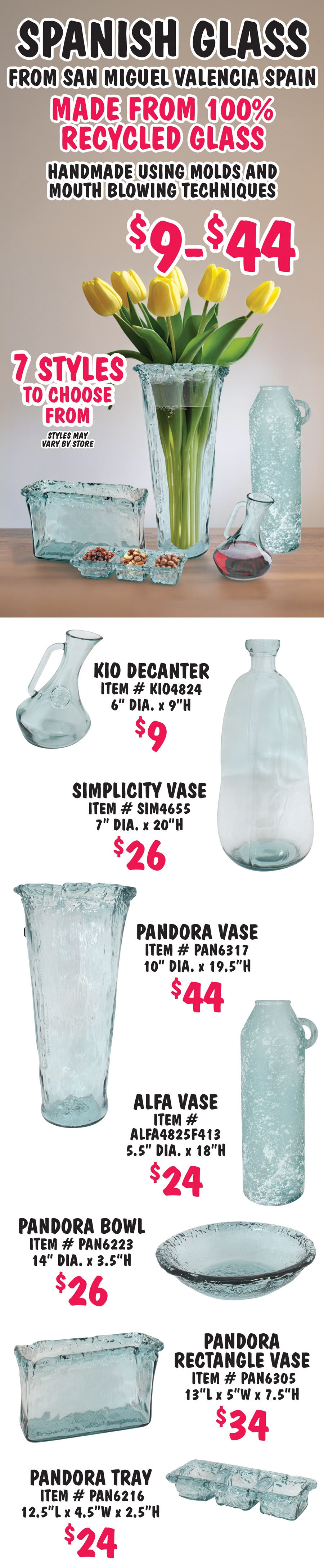 Spanish Glass from San Miguel Valencia Spain, $9 to $44, made from 100% recycled glass, handmade using molds and mouth blowing techniques, 7 styles to choose from, styles may vary by store. Kio Decanter $9, item number KIO4824, 6 inch diameter, 9 inches high. Simplicity Vase $26, item number SIM4655, 7 inch diameter, 20 inches high. Pandor Vase $44, item number PAN6317, 10 inch diameter, 19 and a half inches high. Alfa Vase $24, item number ALFA4825F413, 5 and a half inch diameter, 18 inches high. Pandora Bowl $26, item number PAN6223, 14 inch diameter, 3 and a half inches high. Pandora Rectangle Vase $34, item number PAN6305, 13 inches long by 5 inches wide by 7 and a half inches high. Pandora 3 compartment Tray $24, item number PAN6216, 12 and a half inches long by 4 and a half inches wide by 2 and a half inches high.