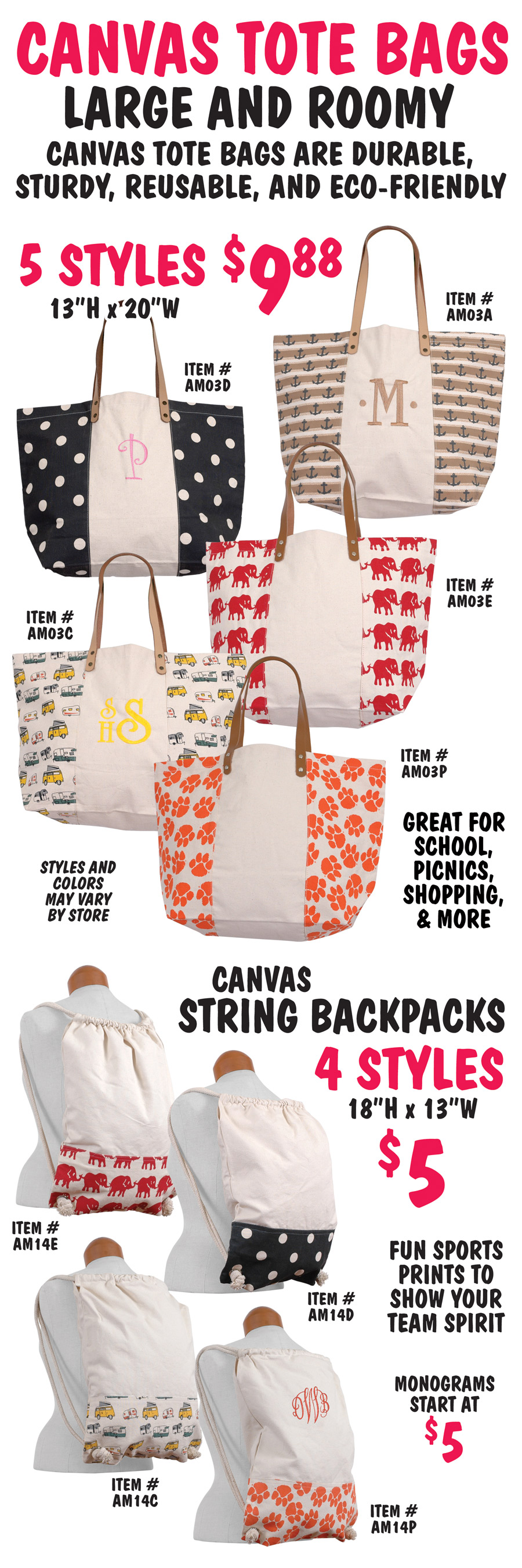 Canvas Tote Bags and String Backpacks, large and roomy, canvas tote bags are durable, sturdy, reusable, and eco friendly. Great for school, picnics, shopping, and more. $9 to $9.88 in a variety of styles and colors. Easily monogrammed. Styles and colors may vary by store. Printed totes with leather handles in 5 styles $9.88, 13 inches high by 20 inches wide, anchors item number AM03A, white polka dots on black background item number AM03D, campers item number AM03C, red elephants AM03E, and orange paw prints item number AM03P. Canvas String Backpacks in 4 styles $5, 18 inches high by 13 inches wide, red elephants item number AM14E, white polka dots on black background item number AM14D, campers item number AM14C, and orange paw prints item number AM14P. Add a monogram, starting at $5.