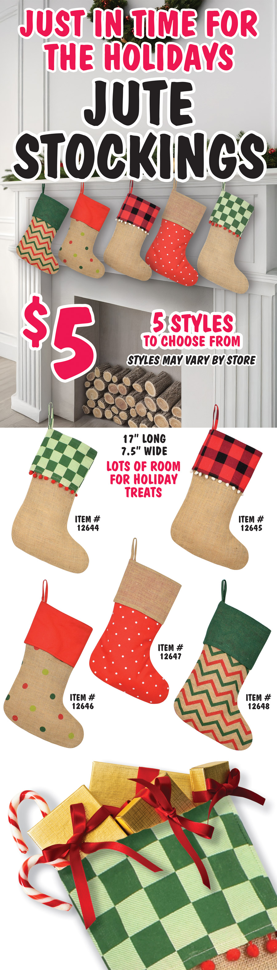 Just in time for the holidays Jute Stockings $5, 5 styles to choose from, styles may vary by store. 17 inches long and 7 and a half inches wide, lots of room for holiday treats. Jute stocking with green checkered top and red pom pom trim item number 12644, jute stocking with red and black checkered top and white pom pom trim item number 12645, jute stocking with polka dots and red top item number 12646, red with white polka dotted stocking with jute top item number 12647, and jute stocking with red and green chevron print and green jute top item number 12648.