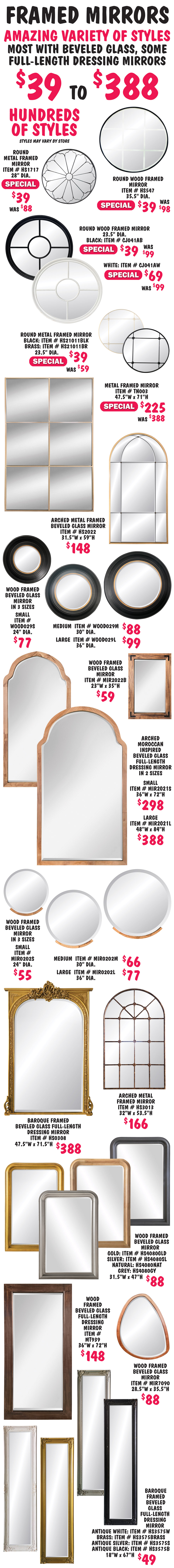 Framed Mirrors $39 to $388. Hundreds of styles, amazing selection of sizes and styles including Art Deco, traditional, Baroque, modern, Moroccan inspired, some metal, some wood, most with beveled glass, some full-length dressing mirrors, some multi-panel mirrors. Lots of round, rectangular, and arched frames. This is the best variety of mirrors we’ve ever had!!! Styles may vary by store. Select styles on sale. Round metal framed mirror special price $39, originally $88, 28 inch diameter, item number HS1717. Round wood framed mirror special price $39, originally $98, 35 and a half inch diameter, item number HS547. Round wood framed mirror black special price $39, originally $99, 23 and a half inch diameter, item number CJ041AB, and white special price $69, originally $99, 23 and a half inch diameter, item number CJ041AW. Round metal framed mirror special price $39, originally $59, 23 and a half inch diameter in black or brass, black item number HS21011BLK and brass item number HS21011BR. Rectangular metal framed mirror special price $225, originally $388, 47 and a half inches wide by 71 inches high, item number TN003. Regular price styles are not listed because there are too many different styles.