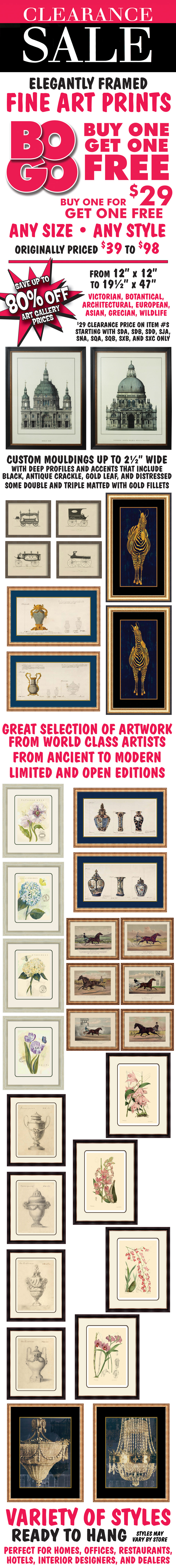 Framed Fine Art Prints Clearance Sale – Buy one for $29, get one FREE, any size, any style, originally priced $39 to $98. Sizes range from 12 inches by 12 inches to 19 and a half inches by 47 inches. Variety of styles, ready to hang, including Victorian, botantical, architectural, European, Asian, Grecian, and wildlife. Elegantly framed with custom mouldings up to 2 and a half inches wide with deep profiles and accents that include black, antique crackle, gold leaf, and distressed. Perfect for homes, offices, restaurants, hotels, interior designers, and dealers. Great selection of artwork from world class artists from ancient to modern. Limited and open editions. Some double and triple matted with gold fillets. Save up to 80% off art gallery prices. Styles may vary by store. $29 Clearance price and BOGO on item numbers starting with SDA, SDB, SDD, SJA, SNA, SQA, SQB, SXB, and SXC only.