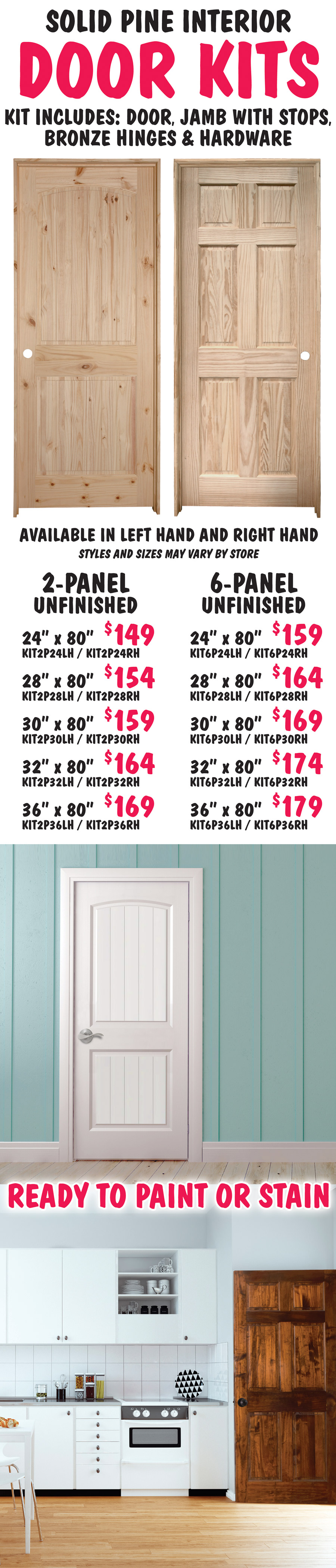 Interior Solid Pine Door Kits, unfinished, ready to paint or stain. 2-panel and 6-panel styles in 5 sizes, all 80 inches tall, left hand or right hand – 2-panel kits 24 inch $149, 28 inch $154, 30 inch $159, 32 inch $164, 36 inch $169 and 6-panel kits 24 inch $159, 28 inch $164, 30 inch $169, 32 inch $174, 36 inch $179. Kit includes door, jamb with stops, bronze hinges and hardware. Knobs sold separately. Styles and sizes may vary by store. Item numbers 2-panel 24 inch KIT2P24LH and KIT2P24RH, LH for left hand and RH for right hand, 28 inch KIT2P28LH and KIT2P28RH, 30 inch KIT2P30LH and KIT2P30RH, 32 inch KIT2P32LH and KIT2P32RH, and 36 inch KIT2P36LH and KIT2P36RH, 6-panel 24 inch KIT6P24LH and KIT6P24RH, 28 inch KIT6P28LH and KIT6P28RH, 30 inch KIT6P30LH and KIT6P30RH, 32 inch KIT6P32LH and KIT6P32RH, and 36 inch KIT6P36LH and KIT6P36RH.