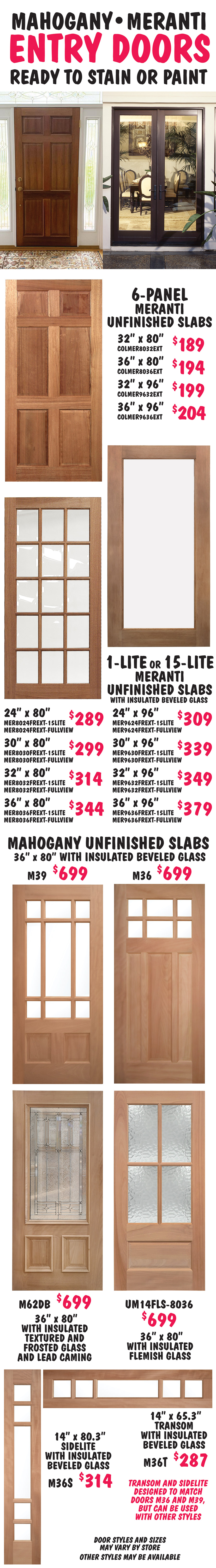 Unfinished Wood Entry Doors ready to stain or paint. 6-panel Meranti Unfinished Slabs in 4 sizes $189 to $204, 32 and 36 inches wide, 80 and 96 inches tall. 1-lite or 15-lite Meranti Unfinished Slabs with insulated beveled glass in 8 sizes $289 to $379, 24, 30, 32, 36 inches wide, 80 and 96 inches tall. Mahogany Unfinished Slabs 36 inches wide by 80 inches tall in 4 styles $699. 2 styles with insulated beveled glass, 1 style with insulated textured and frosted glass and lead caming, and 1 style with insulated Flemish glass. Mahogany Unfinished Transom and Sidelite with 5-lite insulated beveled glass. Transom is 14 inches by 65 point 8 inches for $287, sidelite is 14 inches by 80 point 3 inches for $314. Transom and sidelite are designed to match doors M36 and M39, but can be used with other styles. Door styles and sizes may vary by store and other styles may be available.