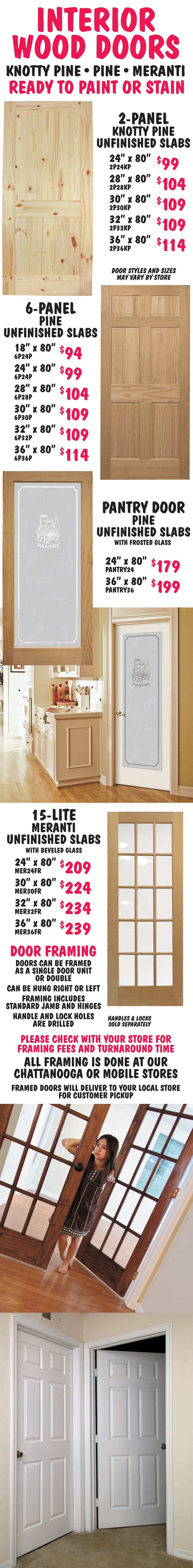 Unfinished Wood Interior Doors ready to paint or stain. All sold as slabs. Knotty Pine Unfinished 2-panel, 5 sizes, $99 to $114, Pine Unfinished 6-panel, 6 sizes, $94 to $114, Unfinished Pine framed frosted glass Pantry Door, 2 sizes, $179 and $199, and Meranti Unfinished 15-lite with beveled glass, 4 sizes, $174 to $199. Framing available for slab doors. Doors can be framed as a single door unit or double and can be hung right or left. Framing includes standard jamb and hinges, handle and lock holes are drilled, but handles and locks are sold separately. Please check with your store for framing fees and turnaround time. All framing is done at our Chattanooga or Mobile stores and framed doors will deliver to your local store for customer pickup.