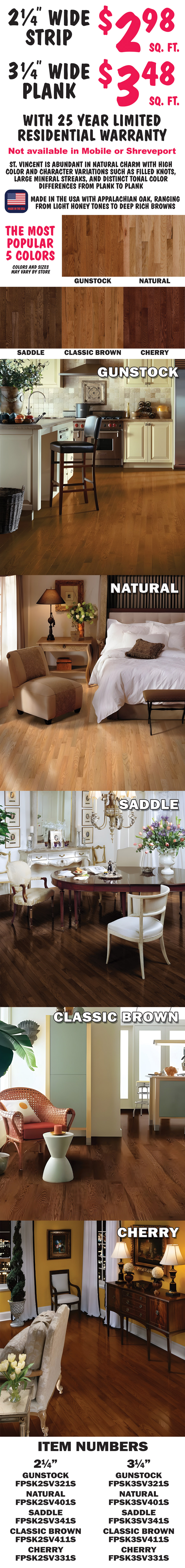 2 and a quarter inch wide strip $2.98 a square foot, 3 and a quarter inch wide plank $3.48 a square foot, with 25 year limited residential warranty, in the 5 most popular colors gunstock, natural, saddle, classic brown, and cherry. St. Vincent is abundant in natural charm with high color and character variations such as filled knots, large mineral streaks, and distinct tonal color differences from plank to plank. Made in the U S A with Appalachian Oak, ranging from light honey tones to deep rich browns. Colors and sizes may vary by store. Not available in Mobile or Shreveport. Item numbers 2 and a quarter inch gunstock FPSK2SV321S, natural FPSK2SV401S, saddle FPSK2SV341S, classic brown FPSK2SV411S, and cherry  
      FPSK2SV331S. 3 and a quarter inch gunstock FPSK3SV321S, natural FPSK3SV401S, saddle FPSK3SV341S, classic brown FPSK3SV411S, and cherry FPSK3SV331S.