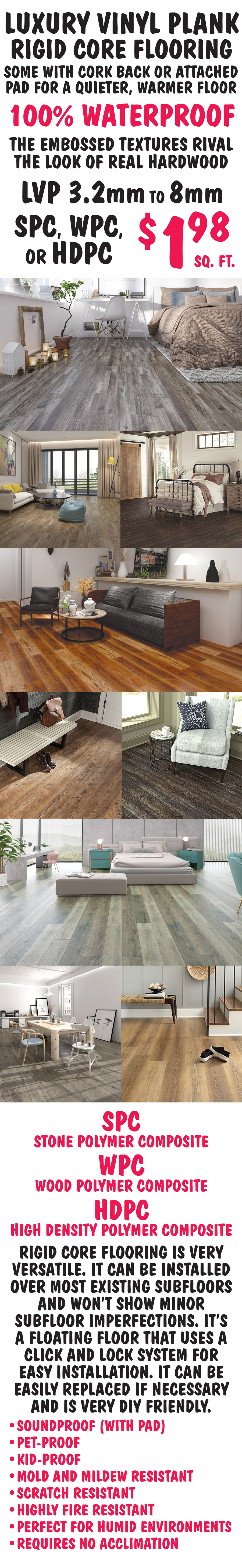 Luxury Vinyl Plank Rigid Core Flooring, some with cork back or attached pad for a quieter, warmer floor, 100 percent waterproof. The embossed textures rival the look of real hardwood. LVP 3 point 2 millimeter to 8 millimeter SPC, WPC, or HDPC $1.98 a square foot. SPC is stone polymer composite, WPC is wood polymer composite, and HDPC is high density polymer composite. Rigid core flooring is very versatile. It can be installed over most existing subfloors and won’t show minor subfloor imperfections. It’s a floating floor that uses a click and lock system for easy installation. It can be easily replaced if necessary and is very D I Y friendly. It’s soundproof with pad, pet proof, kid proof, mold and mildew resistant, scratch resistant, highly fire resistant, perfect for humid environments, and requires no acclimation when installing.