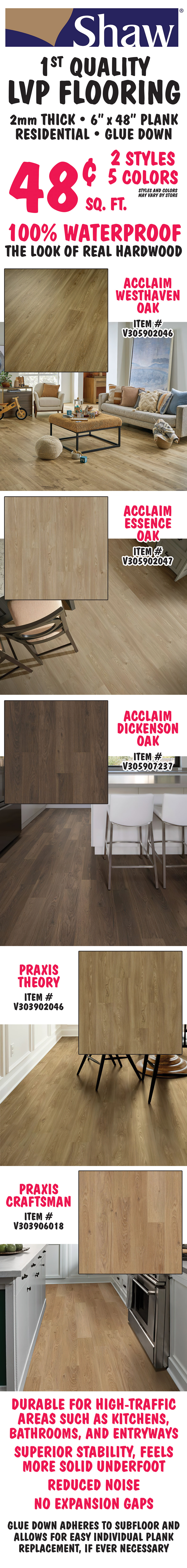Shaw first quality L V P Flooring 48 cents a square foot, 2 millimeters thick, 6 inch by 48 inch plank, residential, glue down, 100 percent waterproof, the look of real hardwood in 2 styles, 5 colors, styles and colors may vary by store. Acclaim Westhaven Oak item number V305902046, Acclaim Essence Oak item number V305902047, Acclaim Dickenson Oak item number V305907237, Praxis Theory item number V303902046, and Praxis Craftsman item number V303906018. Durable for high traffic areas such as kitchens, bathrooms, and entryways, superior stability, feels more solid underfoot, reduced noise, no expansion gaps. Glue down adheres to subfloor and allows for easy individual plank replacement, if ever necessary.