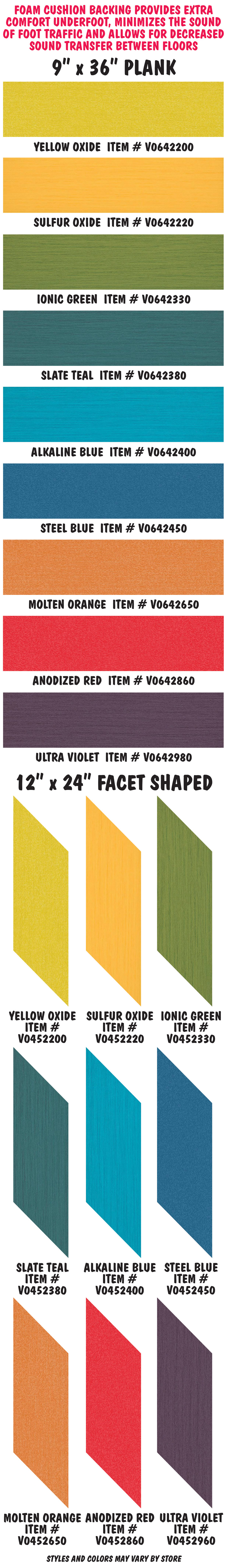 Foam cushion backing provides extra comfort underfoot, minimizes the sound of foot traffic and allows for decreased sound transfer between floors. 9 inch by 36 inch plank Yellow Oxide item number V0642200, Sulfur Oxide item number V0642220, Ionic Green item number V0642330, Slate Teal item number V0642380, Alkaline Blue item number V0642400, Steel Blue item number V0642450, Molten Orange item number V0642650, Anodized Red item number V0642860, and Ultra Violet item number V0642960. 12 inch by 24 inch Facet Shaped Yellow Oxide item number V0452200, Sulfur Oxide item number V0452220, Ionic Green item number V0452330, Slate Teal item number V0452380, Alkaline Blue item number V0452400, Steel Blue item number V0452450, Molten Orange item number V0452650, Anodized Red item number V0452860, and Ultra Violet item number V0452960.