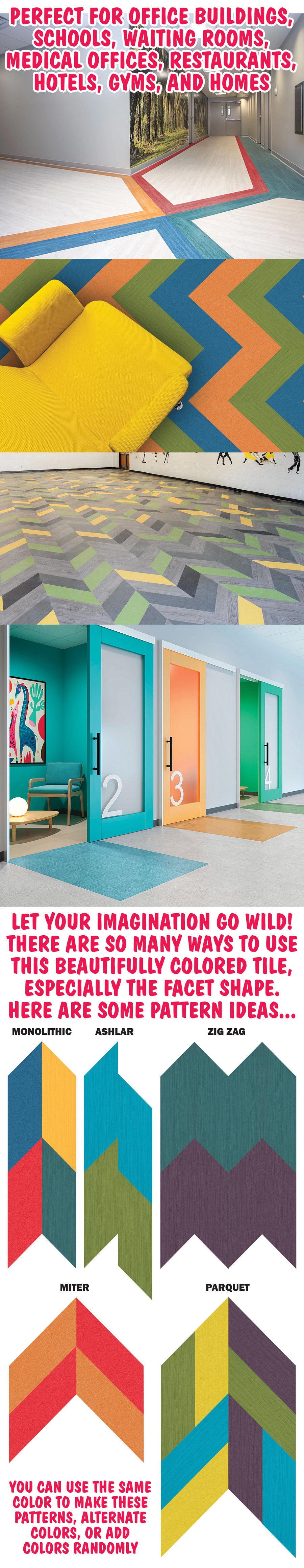 Perfect for office buildings, schools, waiting rooms, medical offices, restaurants, hotels, gyms, and homes. Let your imagination go wild! There are so many ways to use this beautifully colored tile, especially the facet shape. Here are some pattern ideas - monolithic, ashlar, zig zag, miter, paraquet. You can use the same color to make these patterns, alternate colors, or add colors randomly.