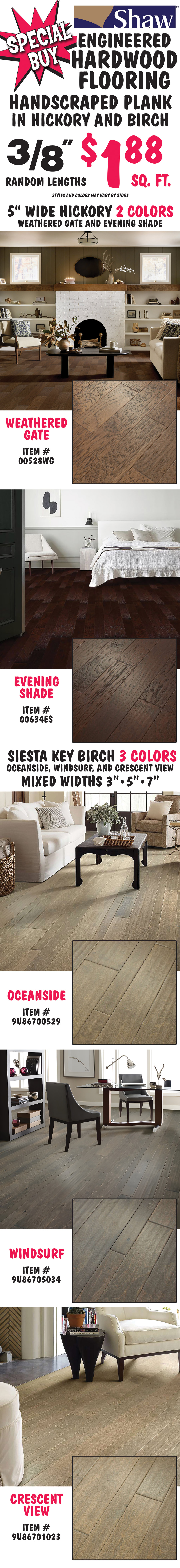Special Buy Shaw Engineered Hardwood Flooring, handscraped plank in hickory and birch, 3 eighths inch $1.88 a square foot, random lengths, styles and color may vary by store. 5 inch wide hickory in 2 colors Weathered Gate item number 00528WG and Evening Shade item number 00634ES. Siesta Key Birch in 3 colors, Oceanside item number 9U86700529, Windsurf item number 9U86705034, and Crescent View item number 9U86701023, mixed widths 3 inches, 5 inches, and 7 inches.