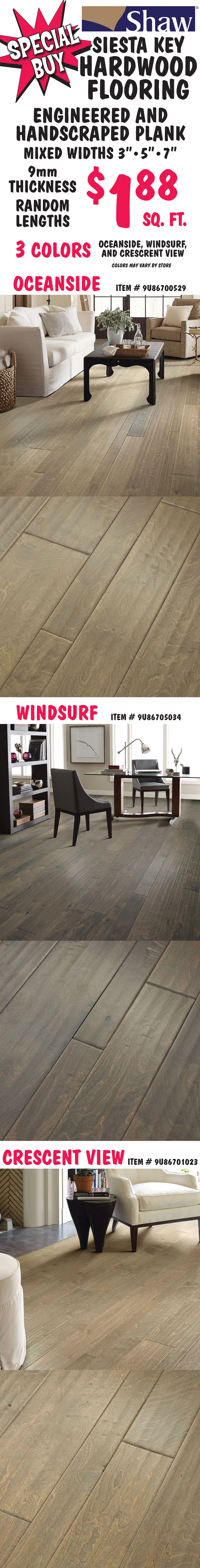 Special Buy Shaw Siesta Key Hardwood Flooring $1.88 a square foot, engineered and handscraped plank in mixed widths 3 inches, 5 inches, and 7 inches, 9 millimeter thickness, and random lengths. 3 colors, Oceanside item number 9U86700529, Windsurf item number 9U86705034, and Crescent View item number 9U86701023. Colors may vary by store.