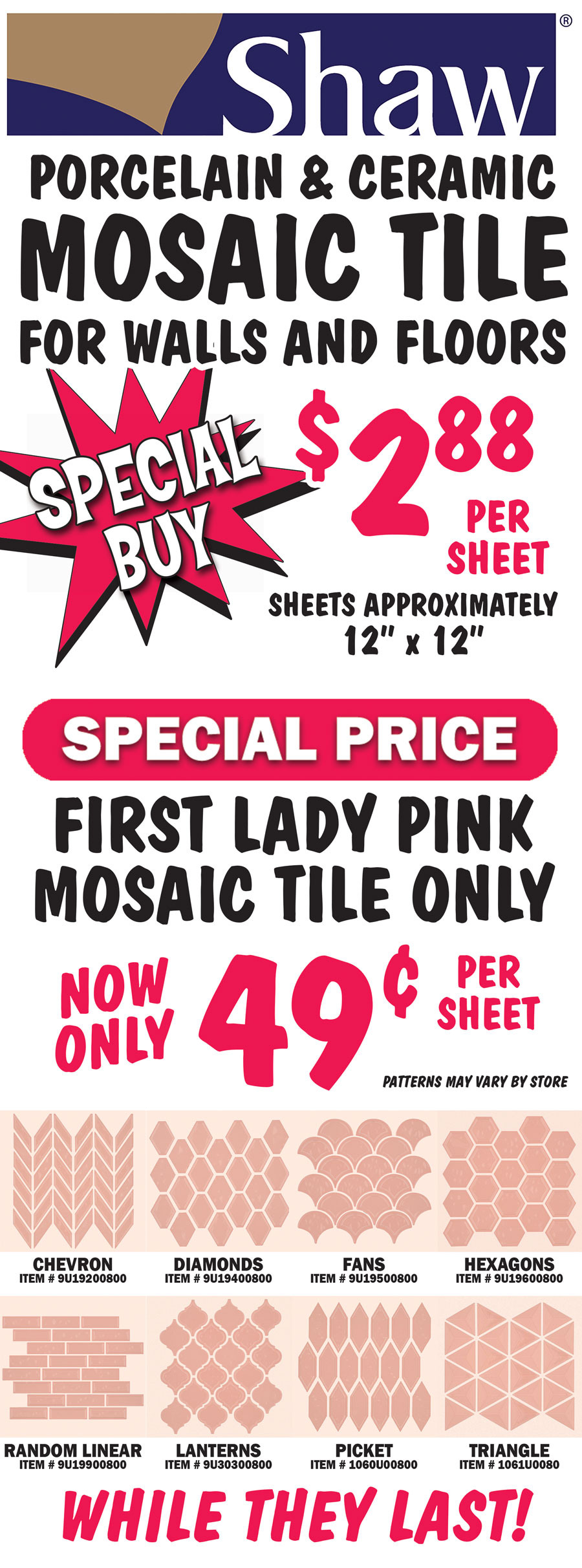 Special Buy Shaw Porcelain and Ceramic Mosaic Tile for walls and floors $2.88 per sheet, sheets are approximately 12 inches by 12 inches. Special Price First Lady Pink mosaic tile only now only 49 cents per sheet, while they last! 8 patterns, patterns may vary by store, chevron item number 9U19200800, diamonds item number 9U19400800, fans item number 9I19500800, hexagons item number 9U19600800, random linear item number 9U19900800, lanterns item number 9U30300800, picket item number 1060U00800, and triangles item number 1061U00800.