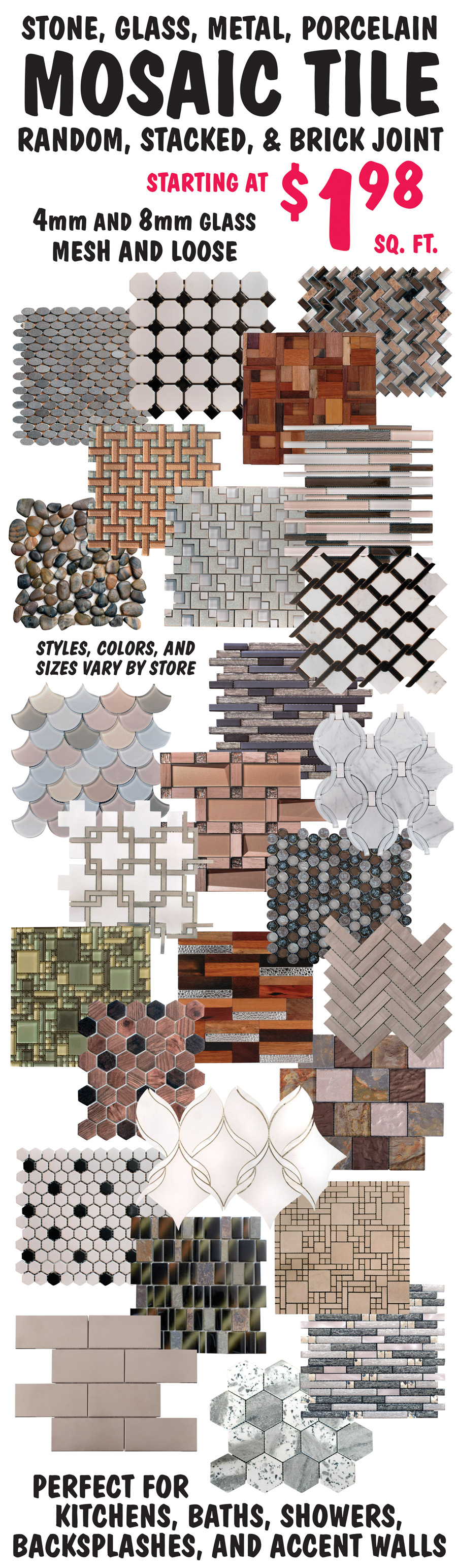 Stone, glass, metal, and porcelain Mosaic Tile starting at $1.98 a square foot, random, stacked, and brick joint, 4 millimeter and 8 millimeter glass, mesh and loose. Perfect for Kitchens, Baths, Showers, Backsplashes, and Accent Walls. Styles, colors, and sizes may vary by store.