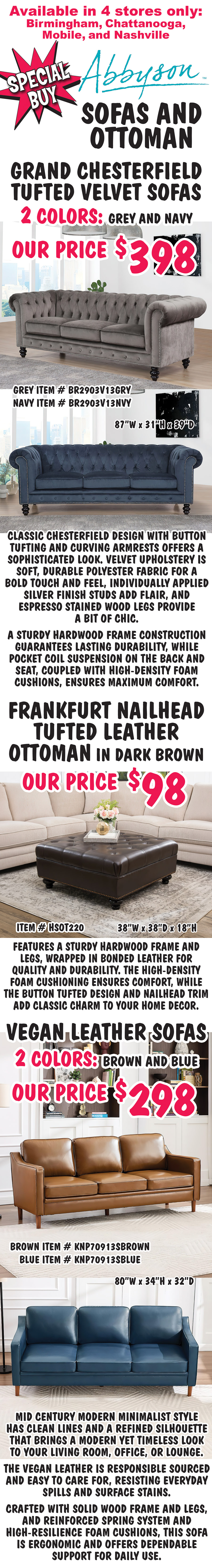 Special Buy Abbyson Sofas and Ottoman, available in 4 stores only, Birmingham, Chattanooga, Mobile, and Nashville. Grand Chesterfield Tufted Velvet Sofas our price $398, 2 colors grey item number BR2903V13GRY and navy item number BR2903V13NVY, 87 inches wide by 31 inches high by 39 inches deep. Classic Chesterfield design with button tufting and curving armrests offers a sophisticated look. Velvet upholstery is soft, durable polyester fabric for a bold touch and feel, individually applied silver finish studs add flair, and espresso stained wood legs provide a bit of chic. A sturdy hardwood frame construction guarantees lasting durability, while pocket coil suspension on the back and seat, coupled with high-density foam cushions, ensures maximum comfort. Frankfurt Nailhead Tufted Leather Ottoman in dark brown our price $98, item number HSOT220, 38 inches wide by 38 inches deep by 18 inches high. Features a sturdy hardwood frame and legs, wrapped in bonded leather for quality and durability. The high-density foam cushioning ensures comfort, while the button tufted design and nailhead trim add classic charm to your home decor. Vegan Leather Sofas our price $298, 2 colors brown item number KNP70913SBROWN and blue item number KNP70913SBLUE, 80” wide by 34 inches high by 32 inches deep. Mid Century Modern minimalist style has clean lines and a refined silhouette that brings a modern yet timeless look to your living room, office, or lounge. The vegan leather is responsible sourced and easy to care for, resisting everyday spills and surface stains. Crafted with solid wood frame and legs, and reinforced spring system and high-resilience foam cushions, this sofa is ergonomic and offers dependable support for daily use.