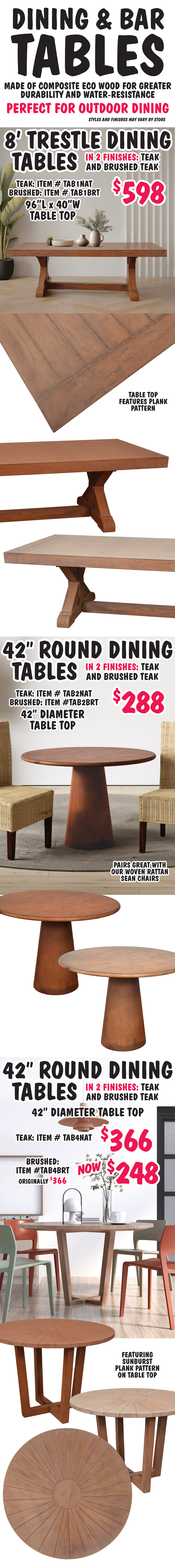 Dining and Bar Tables made of composite eco wood for greater durability and water resistance. Perfect for outdoor dining. Styles and finishes may vary be store. 8 foot Trestle Dining Tables $598, in 2 finishes teak and brushed teak, 96 inch long by 40 inch wide table top features plank pattern, teak item number TAB1NAT and brushed teak item number TAB1BRT. 42 inch round Dining Tables $288, in 2 finishes teak and brushed teak, 42 inch diameter smooth table top, pairs great with our woven rattan Sean chairs, teak item number TAB2NAT and brushed teak item number TAB2BRT. 42 inch Round Dining Tables in 2 finishes, teak $366 item number TAB4NAT, and brushed teak now $248, originally $366, item number TAB4BRT, 42 inch diameter table top featuring sunburst plank pattern.