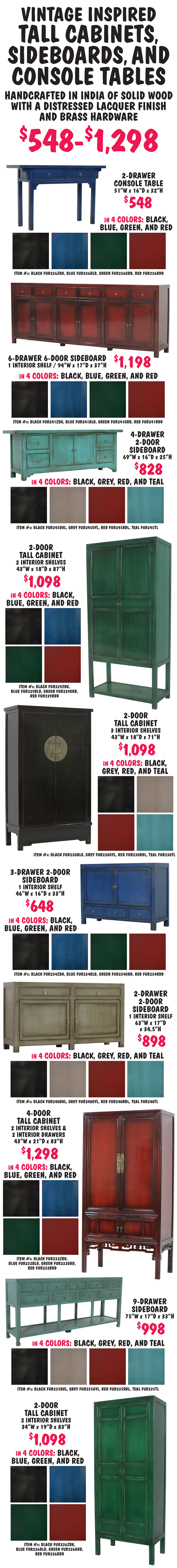 Vintage inspired tall cabinets, sideboards, and console tables $548 to $1,298, handcrafted in India of solid wood with a distressed lacquer finish and brass hardware. 2 drawer console table $548 in 4 colors black, blue, green, and red, 51 inches wide by 16 inches deep by 32 inches high, item numbers black FUR236ZBK, blue FUR236BLD, green FUR236GRD, red FUR236RDD. 6 drawer 6 door sideboard with 1 interior shelf $1,198 in 4 colors black, blue, green, and red, 94 inches wide by 17 inches deep by 37 inches high, item numbers black FUR241ZBK, blue FUR241BLD, green FUR241GRD, red FUR241RDD. 4 drawer 2 door sideboard $828 in 4 colors black, grey, red, and teal, 69 inches wide by 16 inches deep by 25 inches high, item numbers black FUR245BKL, grey FUR245GYL, red FUR245RDL, teal FUR245TL. 2 door tall cabinet with 2 interior shelves $1,098 in 4 colors black, blue, green, and red, 43 inches wide by 18 inches deep by 87 inches high, item numbers black FUR229ZBK, blue FUR229BLD, green FUR229GRD, red FUR229RDD. 2 door tall cabinet with 3 interior shelves $1,098 in 4 colors black, grey, red, and teal, 43 inches wide by 18 inches deep by 71 inches high, item numbers black FUR230BLK, grey FUR230GYL, red FUR230RDL, teal FUR230TL. 3 drawer 2 door sideboard with 1 interior shelf $648 in 4 colors black, blue, green, and red, 46 inches wide by 16 inches deep by 33 inches high, item numbers black FUR234ZBK, blue FUR234BLD, green FUR234GRD, red FUR234RDD. 2 drawer 2 door sideboard with 1 interior shelf $898 in 4 colors black, grey, red, and teal, 63 inches wide by 17 inches deep by 34 and a half inches high, item numbers black FUR240BKL, grey FUR240GYL, red FUR240RDL, teal FUR240TL. 4 door tall cabinet with 2 interior shelves and 2 interior drawers $1,298 in 4 colors black, blue, green, and red, 43 inches wide by 21 inches deep by 83 inches high, item numbers black FUR232ZBK, blue FUR232BLD, green FUR232GRD, red FUR232RDD. 9 drawer sideboard $998 in 4 colors black, grey, red, and teal, 75 inches wide by 17 inches deep by 33 inches high, item numbers black FUR235BKL, grey FUR235GYL, red FUR235RDL, teal FUR235TL. 2 door tall cabinet with 2 interior shelves $1,098 in 4 colors black, blue, green, and red, 34 inches wide by 19 inches deep by 83 inches high, item numbers black FUR226ZBK, blue FUR226BLD, green FUR226GRD, red FUR226RDD.