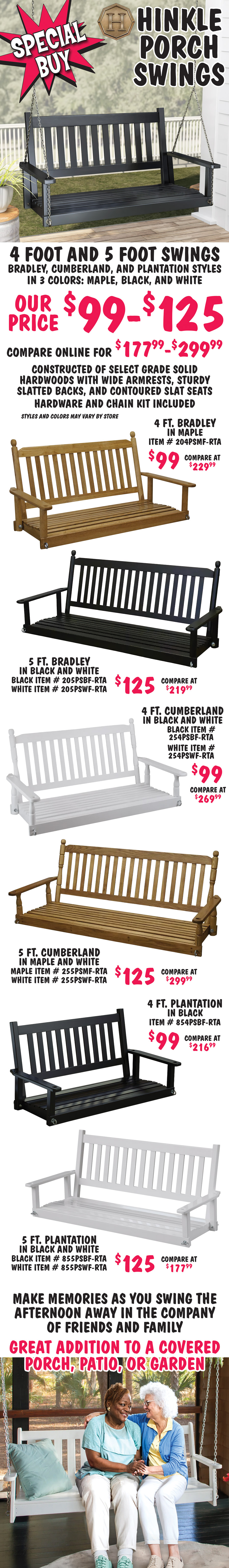Special Buy Hinkle Porch Swings 4 foot and 5 foot swings, Bradley, Cumberland, and Plantation styles in 3 colors, maple, black, and white, our price $99 to $125, compare online for $177.99 to $299.99. Constructed of select grade solid hardwoods with wide armrests, sturdy slatted backs, and contoured slat seats, hardware and chain kit included, styles and color may vary by store. 4 foot Bradley swing in maple $99, compare at $229.99, item number 204PSMF dash RTA. 5 foot Bradley swing in black and white $125, compare at $219.99, black item number 205PSBF dash RTA and white item number 205PSWF dash RTA. 4 foot Cumberland swing in black and white $99, compare at $269.99, black item number 254PSBF dash RTA and white item number 254PSBF dash RTA. 5 foot Cumberland swing in maple and white $125, compare at $299.99, maple item number 255PSMF dash RTA and white item number 255PSWF dash RTA. 4 foot Plantation swing in black $99, compare at $216.99, item number 854PSBF dash RTA. 5 foot Plantation swing in black and white $125, compare at $177.99, black item number 855PSBF dash RTA and white item number 855PSWF dash RTA. Make memories as you swing the afternoon away in the company of friends and family. Great addition to a covered porch, patio, or garden.